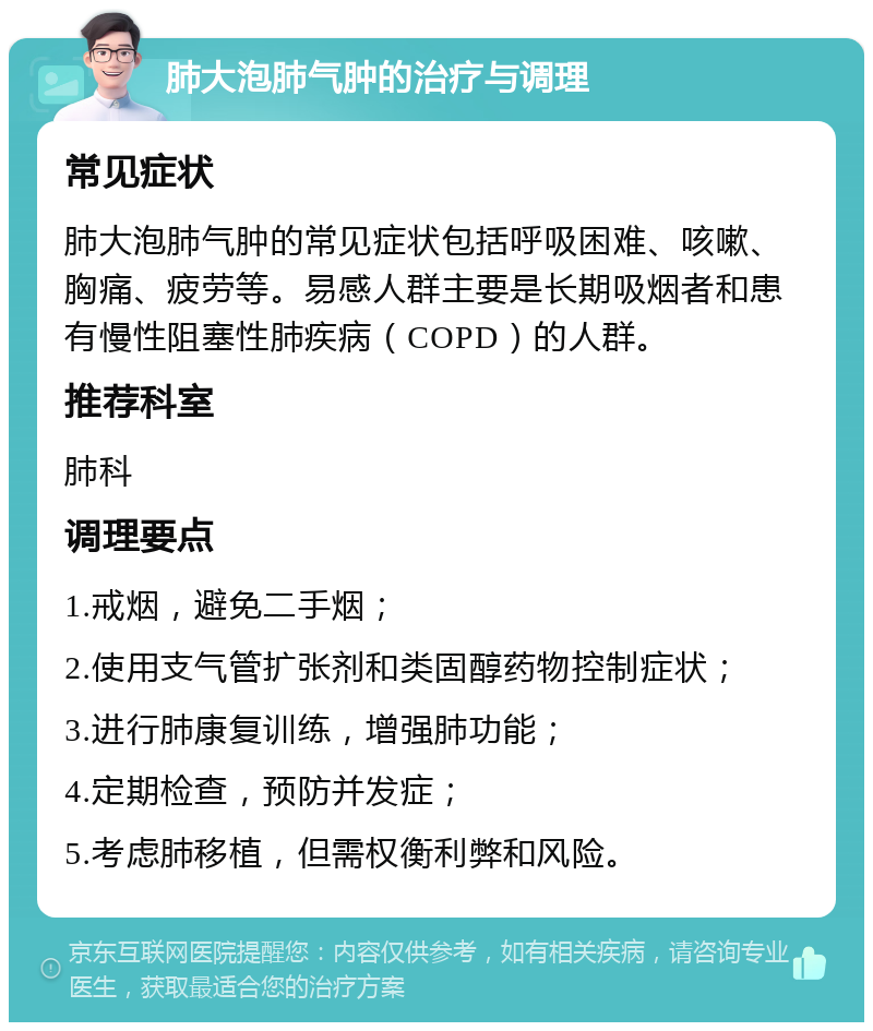 肺大泡肺气肿的治疗与调理 常见症状 肺大泡肺气肿的常见症状包括呼吸困难、咳嗽、胸痛、疲劳等。易感人群主要是长期吸烟者和患有慢性阻塞性肺疾病（COPD）的人群。 推荐科室 肺科 调理要点 1.戒烟，避免二手烟； 2.使用支气管扩张剂和类固醇药物控制症状； 3.进行肺康复训练，增强肺功能； 4.定期检查，预防并发症； 5.考虑肺移植，但需权衡利弊和风险。