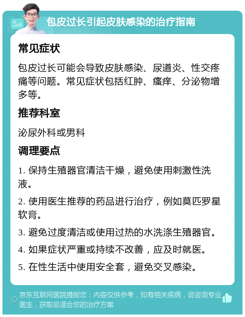 包皮过长引起皮肤感染的治疗指南 常见症状 包皮过长可能会导致皮肤感染、尿道炎、性交疼痛等问题。常见症状包括红肿、瘙痒、分泌物增多等。 推荐科室 泌尿外科或男科 调理要点 1. 保持生殖器官清洁干燥，避免使用刺激性洗液。 2. 使用医生推荐的药品进行治疗，例如莫匹罗星软膏。 3. 避免过度清洁或使用过热的水洗涤生殖器官。 4. 如果症状严重或持续不改善，应及时就医。 5. 在性生活中使用安全套，避免交叉感染。