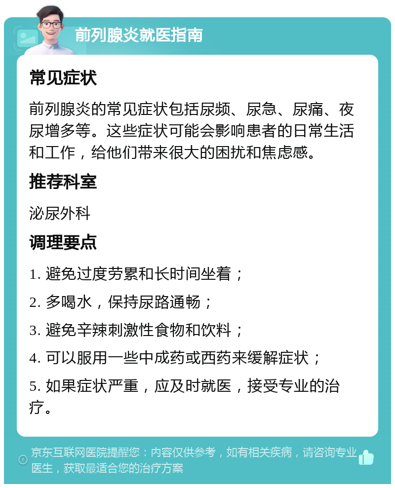 前列腺炎就医指南 常见症状 前列腺炎的常见症状包括尿频、尿急、尿痛、夜尿增多等。这些症状可能会影响患者的日常生活和工作，给他们带来很大的困扰和焦虑感。 推荐科室 泌尿外科 调理要点 1. 避免过度劳累和长时间坐着； 2. 多喝水，保持尿路通畅； 3. 避免辛辣刺激性食物和饮料； 4. 可以服用一些中成药或西药来缓解症状； 5. 如果症状严重，应及时就医，接受专业的治疗。