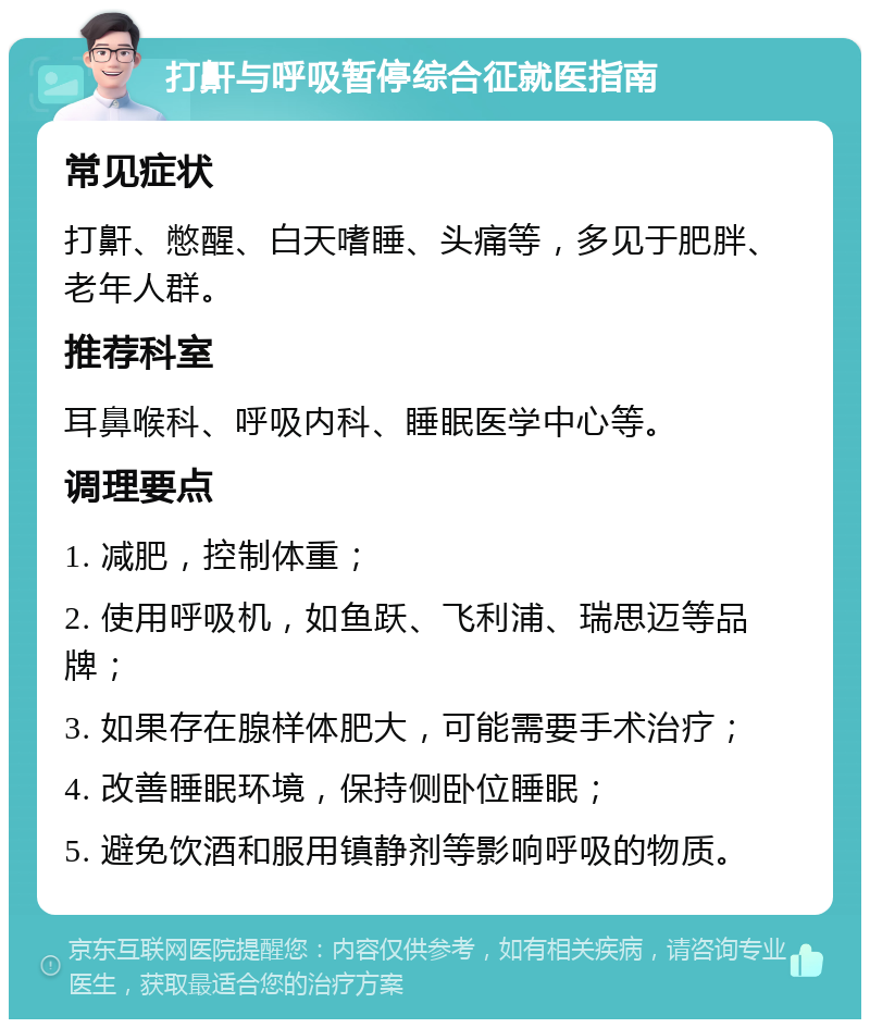 打鼾与呼吸暂停综合征就医指南 常见症状 打鼾、憋醒、白天嗜睡、头痛等，多见于肥胖、老年人群。 推荐科室 耳鼻喉科、呼吸内科、睡眠医学中心等。 调理要点 1. 减肥，控制体重； 2. 使用呼吸机，如鱼跃、飞利浦、瑞思迈等品牌； 3. 如果存在腺样体肥大，可能需要手术治疗； 4. 改善睡眠环境，保持侧卧位睡眠； 5. 避免饮酒和服用镇静剂等影响呼吸的物质。