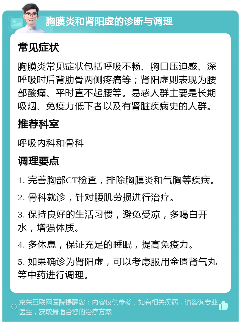 胸膜炎和肾阳虚的诊断与调理 常见症状 胸膜炎常见症状包括呼吸不畅、胸口压迫感、深呼吸时后背肋骨两侧疼痛等；肾阳虚则表现为腰部酸痛、平时直不起腰等。易感人群主要是长期吸烟、免疫力低下者以及有肾脏疾病史的人群。 推荐科室 呼吸内科和骨科 调理要点 1. 完善胸部CT检查，排除胸膜炎和气胸等疾病。 2. 骨科就诊，针对腰肌劳损进行治疗。 3. 保持良好的生活习惯，避免受凉，多喝白开水，增强体质。 4. 多休息，保证充足的睡眠，提高免疫力。 5. 如果确诊为肾阳虚，可以考虑服用金匮肾气丸等中药进行调理。