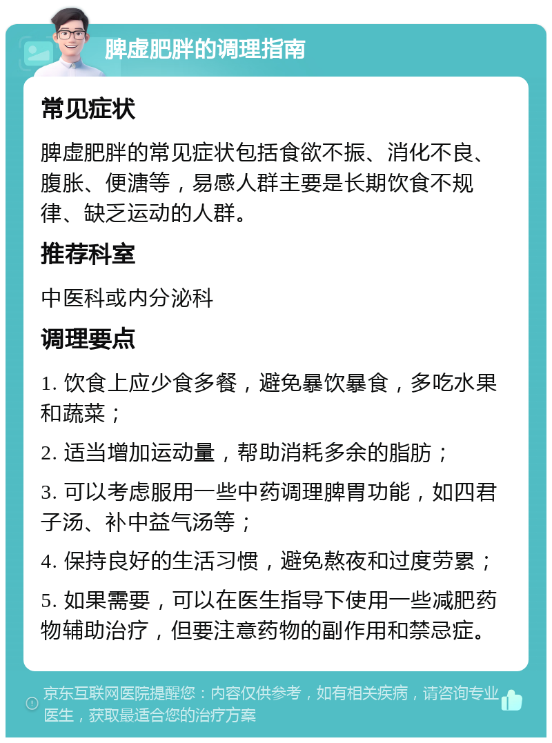 脾虚肥胖的调理指南 常见症状 脾虚肥胖的常见症状包括食欲不振、消化不良、腹胀、便溏等，易感人群主要是长期饮食不规律、缺乏运动的人群。 推荐科室 中医科或内分泌科 调理要点 1. 饮食上应少食多餐，避免暴饮暴食，多吃水果和蔬菜； 2. 适当增加运动量，帮助消耗多余的脂肪； 3. 可以考虑服用一些中药调理脾胃功能，如四君子汤、补中益气汤等； 4. 保持良好的生活习惯，避免熬夜和过度劳累； 5. 如果需要，可以在医生指导下使用一些减肥药物辅助治疗，但要注意药物的副作用和禁忌症。