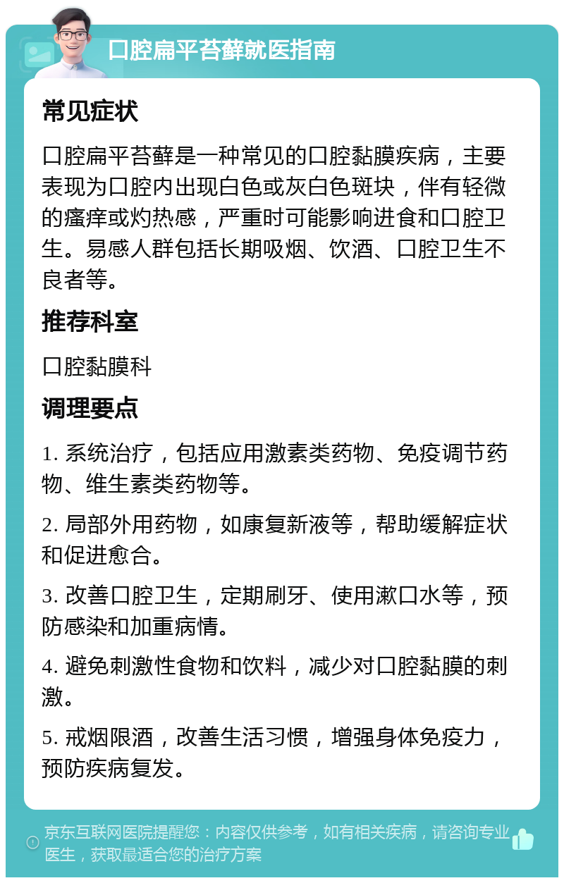 口腔扁平苔藓就医指南 常见症状 口腔扁平苔藓是一种常见的口腔黏膜疾病，主要表现为口腔内出现白色或灰白色斑块，伴有轻微的瘙痒或灼热感，严重时可能影响进食和口腔卫生。易感人群包括长期吸烟、饮酒、口腔卫生不良者等。 推荐科室 口腔黏膜科 调理要点 1. 系统治疗，包括应用激素类药物、免疫调节药物、维生素类药物等。 2. 局部外用药物，如康复新液等，帮助缓解症状和促进愈合。 3. 改善口腔卫生，定期刷牙、使用漱口水等，预防感染和加重病情。 4. 避免刺激性食物和饮料，减少对口腔黏膜的刺激。 5. 戒烟限酒，改善生活习惯，增强身体免疫力，预防疾病复发。