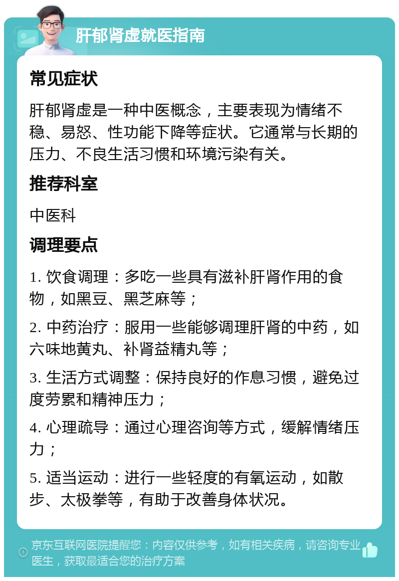 肝郁肾虚就医指南 常见症状 肝郁肾虚是一种中医概念，主要表现为情绪不稳、易怒、性功能下降等症状。它通常与长期的压力、不良生活习惯和环境污染有关。 推荐科室 中医科 调理要点 1. 饮食调理：多吃一些具有滋补肝肾作用的食物，如黑豆、黑芝麻等； 2. 中药治疗：服用一些能够调理肝肾的中药，如六味地黄丸、补肾益精丸等； 3. 生活方式调整：保持良好的作息习惯，避免过度劳累和精神压力； 4. 心理疏导：通过心理咨询等方式，缓解情绪压力； 5. 适当运动：进行一些轻度的有氧运动，如散步、太极拳等，有助于改善身体状况。