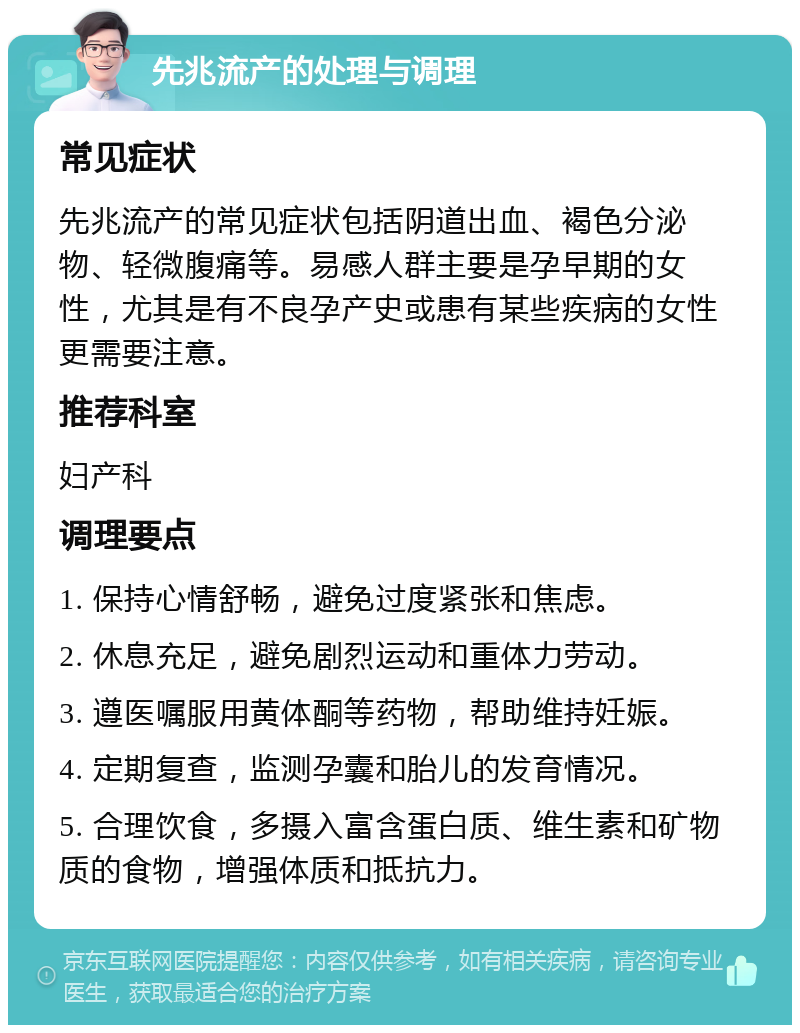 先兆流产的处理与调理 常见症状 先兆流产的常见症状包括阴道出血、褐色分泌物、轻微腹痛等。易感人群主要是孕早期的女性，尤其是有不良孕产史或患有某些疾病的女性更需要注意。 推荐科室 妇产科 调理要点 1. 保持心情舒畅，避免过度紧张和焦虑。 2. 休息充足，避免剧烈运动和重体力劳动。 3. 遵医嘱服用黄体酮等药物，帮助维持妊娠。 4. 定期复查，监测孕囊和胎儿的发育情况。 5. 合理饮食，多摄入富含蛋白质、维生素和矿物质的食物，增强体质和抵抗力。