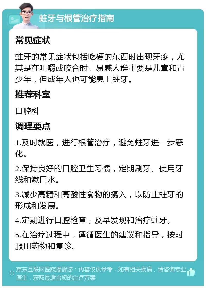 蛀牙与根管治疗指南 常见症状 蛀牙的常见症状包括吃硬的东西时出现牙疼，尤其是在咀嚼或咬合时。易感人群主要是儿童和青少年，但成年人也可能患上蛀牙。 推荐科室 口腔科 调理要点 1.及时就医，进行根管治疗，避免蛀牙进一步恶化。 2.保持良好的口腔卫生习惯，定期刷牙、使用牙线和漱口水。 3.减少高糖和高酸性食物的摄入，以防止蛀牙的形成和发展。 4.定期进行口腔检查，及早发现和治疗蛀牙。 5.在治疗过程中，遵循医生的建议和指导，按时服用药物和复诊。