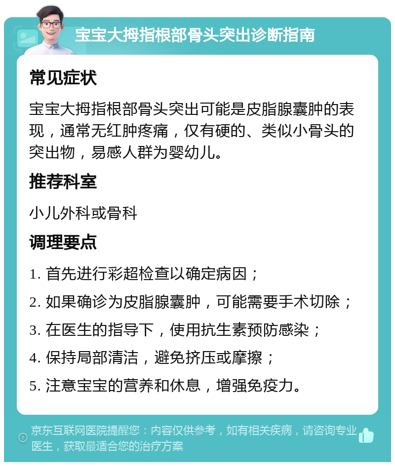 宝宝大拇指根部骨头突出诊断指南 常见症状 宝宝大拇指根部骨头突出可能是皮脂腺囊肿的表现，通常无红肿疼痛，仅有硬的、类似小骨头的突出物，易感人群为婴幼儿。 推荐科室 小儿外科或骨科 调理要点 1. 首先进行彩超检查以确定病因； 2. 如果确诊为皮脂腺囊肿，可能需要手术切除； 3. 在医生的指导下，使用抗生素预防感染； 4. 保持局部清洁，避免挤压或摩擦； 5. 注意宝宝的营养和休息，增强免疫力。