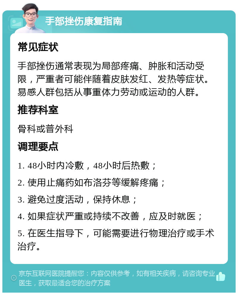 手部挫伤康复指南 常见症状 手部挫伤通常表现为局部疼痛、肿胀和活动受限，严重者可能伴随着皮肤发红、发热等症状。易感人群包括从事重体力劳动或运动的人群。 推荐科室 骨科或普外科 调理要点 1. 48小时内冷敷，48小时后热敷； 2. 使用止痛药如布洛芬等缓解疼痛； 3. 避免过度活动，保持休息； 4. 如果症状严重或持续不改善，应及时就医； 5. 在医生指导下，可能需要进行物理治疗或手术治疗。