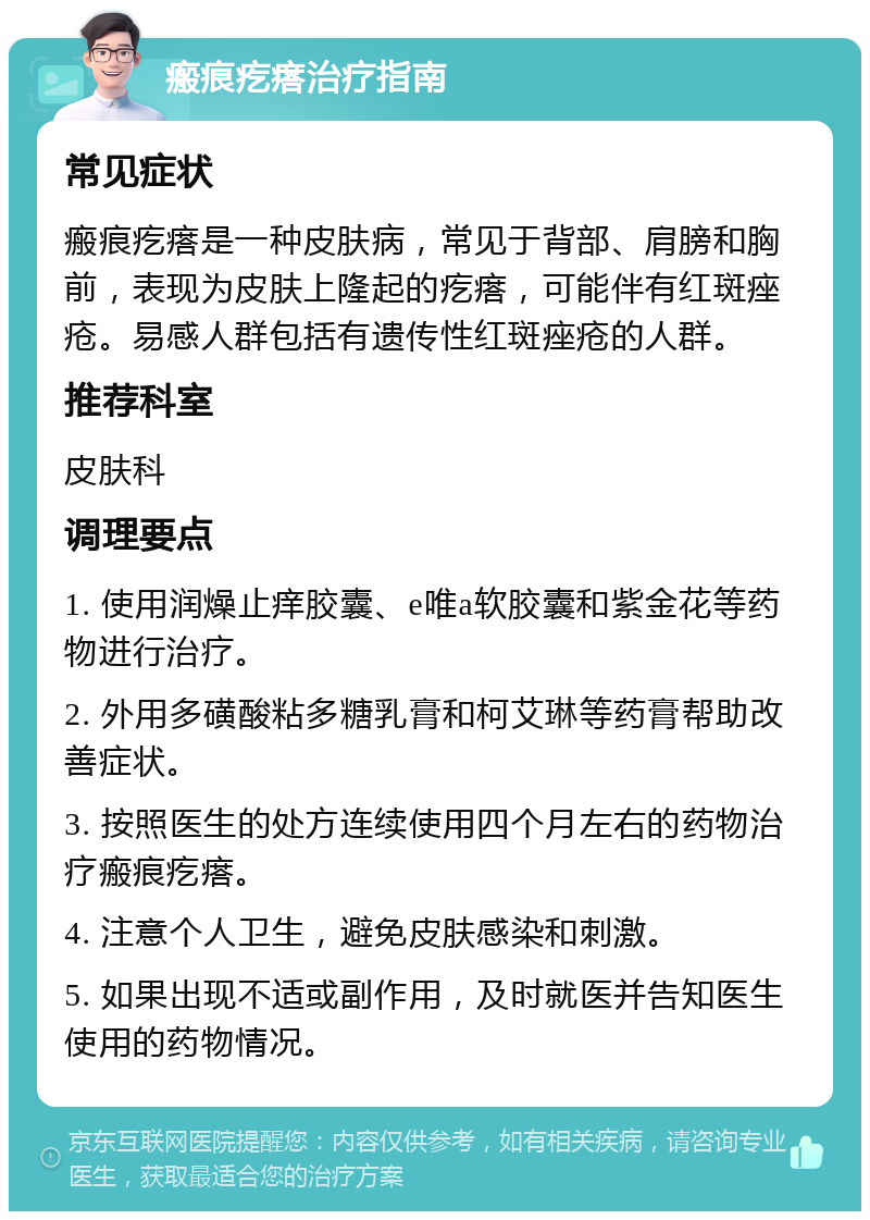 瘢痕疙瘩治疗指南 常见症状 瘢痕疙瘩是一种皮肤病，常见于背部、肩膀和胸前，表现为皮肤上隆起的疙瘩，可能伴有红斑痤疮。易感人群包括有遗传性红斑痤疮的人群。 推荐科室 皮肤科 调理要点 1. 使用润燥止痒胶囊、e唯a软胶囊和紫金花等药物进行治疗。 2. 外用多磺酸粘多糖乳膏和柯艾琳等药膏帮助改善症状。 3. 按照医生的处方连续使用四个月左右的药物治疗瘢痕疙瘩。 4. 注意个人卫生，避免皮肤感染和刺激。 5. 如果出现不适或副作用，及时就医并告知医生使用的药物情况。