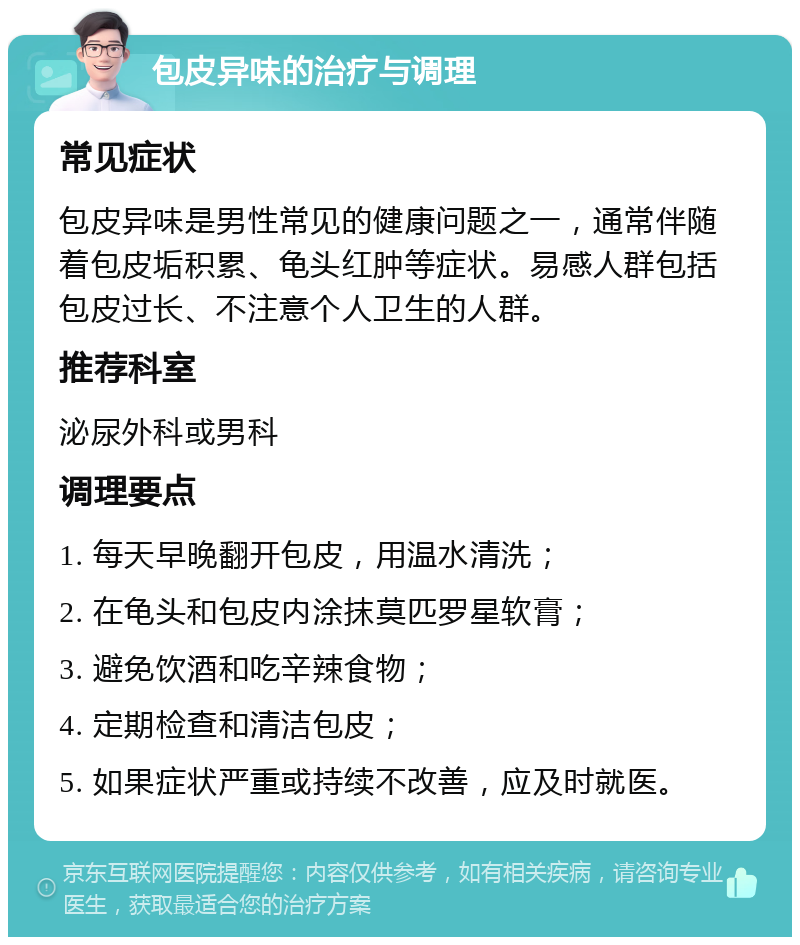 包皮异味的治疗与调理 常见症状 包皮异味是男性常见的健康问题之一，通常伴随着包皮垢积累、龟头红肿等症状。易感人群包括包皮过长、不注意个人卫生的人群。 推荐科室 泌尿外科或男科 调理要点 1. 每天早晚翻开包皮，用温水清洗； 2. 在龟头和包皮内涂抹莫匹罗星软膏； 3. 避免饮酒和吃辛辣食物； 4. 定期检查和清洁包皮； 5. 如果症状严重或持续不改善，应及时就医。