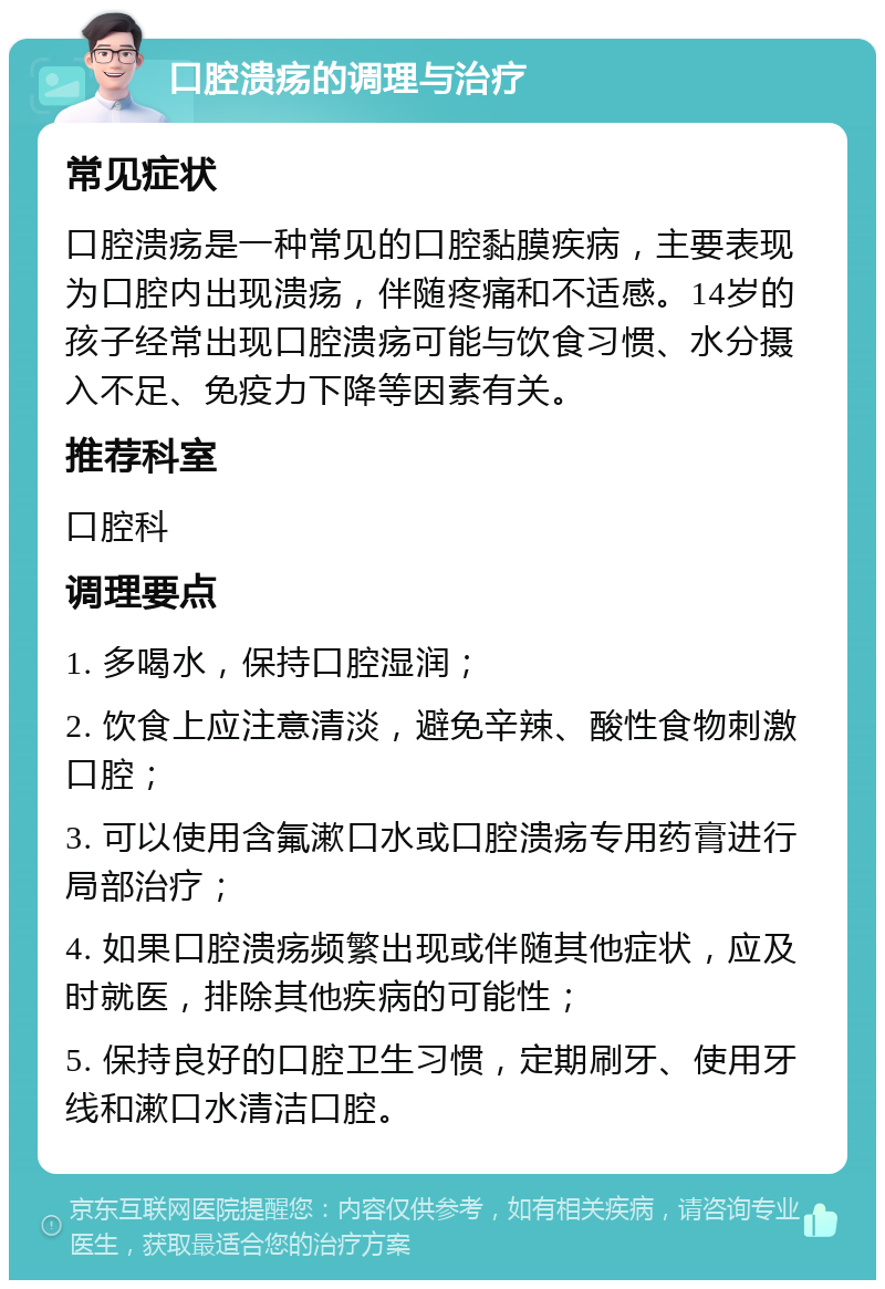 口腔溃疡的调理与治疗 常见症状 口腔溃疡是一种常见的口腔黏膜疾病，主要表现为口腔内出现溃疡，伴随疼痛和不适感。14岁的孩子经常出现口腔溃疡可能与饮食习惯、水分摄入不足、免疫力下降等因素有关。 推荐科室 口腔科 调理要点 1. 多喝水，保持口腔湿润； 2. 饮食上应注意清淡，避免辛辣、酸性食物刺激口腔； 3. 可以使用含氟漱口水或口腔溃疡专用药膏进行局部治疗； 4. 如果口腔溃疡频繁出现或伴随其他症状，应及时就医，排除其他疾病的可能性； 5. 保持良好的口腔卫生习惯，定期刷牙、使用牙线和漱口水清洁口腔。