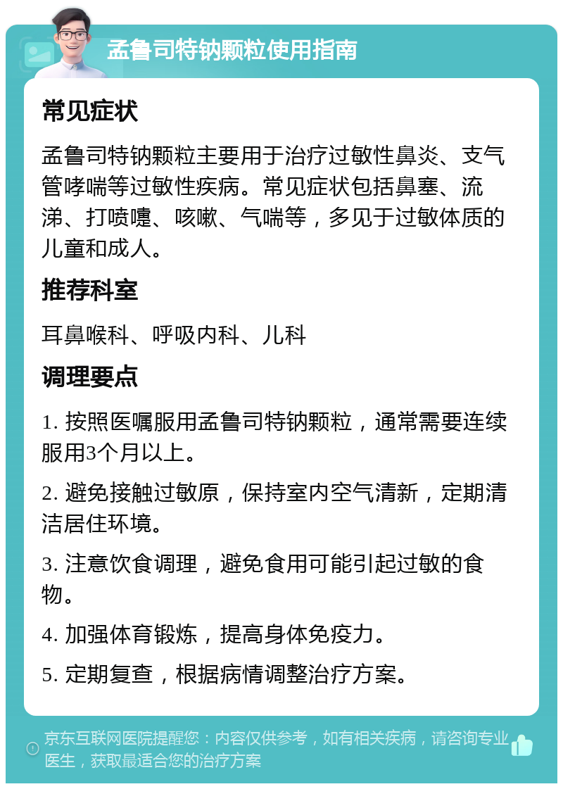 孟鲁司特钠颗粒使用指南 常见症状 孟鲁司特钠颗粒主要用于治疗过敏性鼻炎、支气管哮喘等过敏性疾病。常见症状包括鼻塞、流涕、打喷嚏、咳嗽、气喘等，多见于过敏体质的儿童和成人。 推荐科室 耳鼻喉科、呼吸内科、儿科 调理要点 1. 按照医嘱服用孟鲁司特钠颗粒，通常需要连续服用3个月以上。 2. 避免接触过敏原，保持室内空气清新，定期清洁居住环境。 3. 注意饮食调理，避免食用可能引起过敏的食物。 4. 加强体育锻炼，提高身体免疫力。 5. 定期复查，根据病情调整治疗方案。