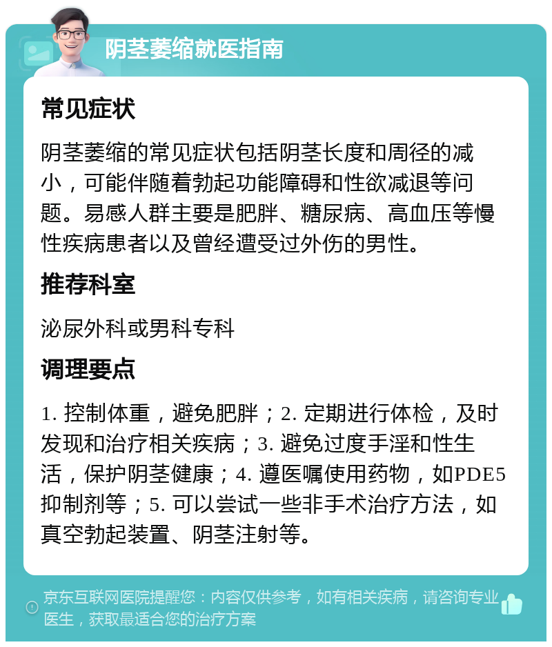 阴茎萎缩就医指南 常见症状 阴茎萎缩的常见症状包括阴茎长度和周径的减小，可能伴随着勃起功能障碍和性欲减退等问题。易感人群主要是肥胖、糖尿病、高血压等慢性疾病患者以及曾经遭受过外伤的男性。 推荐科室 泌尿外科或男科专科 调理要点 1. 控制体重，避免肥胖；2. 定期进行体检，及时发现和治疗相关疾病；3. 避免过度手淫和性生活，保护阴茎健康；4. 遵医嘱使用药物，如PDE5抑制剂等；5. 可以尝试一些非手术治疗方法，如真空勃起装置、阴茎注射等。