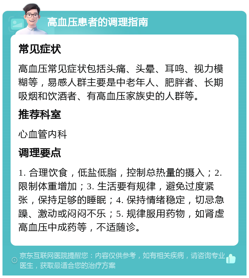 高血压患者的调理指南 常见症状 高血压常见症状包括头痛、头晕、耳鸣、视力模糊等，易感人群主要是中老年人、肥胖者、长期吸烟和饮酒者、有高血压家族史的人群等。 推荐科室 心血管内科 调理要点 1. 合理饮食，低盐低脂，控制总热量的摄入；2. 限制体重增加；3. 生活要有规律，避免过度紧张，保持足够的睡眠；4. 保持情绪稳定，切忌急躁、激动或闷闷不乐；5. 规律服用药物，如肾虚高血压中成药等，不适随诊。