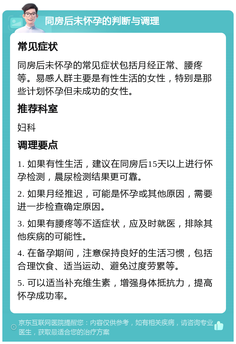 同房后未怀孕的判断与调理 常见症状 同房后未怀孕的常见症状包括月经正常、腰疼等。易感人群主要是有性生活的女性，特别是那些计划怀孕但未成功的女性。 推荐科室 妇科 调理要点 1. 如果有性生活，建议在同房后15天以上进行怀孕检测，晨尿检测结果更可靠。 2. 如果月经推迟，可能是怀孕或其他原因，需要进一步检查确定原因。 3. 如果有腰疼等不适症状，应及时就医，排除其他疾病的可能性。 4. 在备孕期间，注意保持良好的生活习惯，包括合理饮食、适当运动、避免过度劳累等。 5. 可以适当补充维生素，增强身体抵抗力，提高怀孕成功率。