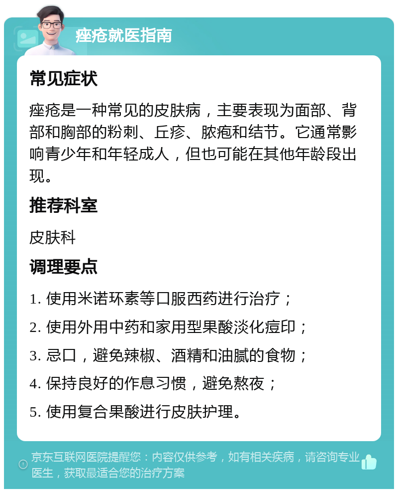 痤疮就医指南 常见症状 痤疮是一种常见的皮肤病，主要表现为面部、背部和胸部的粉刺、丘疹、脓疱和结节。它通常影响青少年和年轻成人，但也可能在其他年龄段出现。 推荐科室 皮肤科 调理要点 1. 使用米诺环素等口服西药进行治疗； 2. 使用外用中药和家用型果酸淡化痘印； 3. 忌口，避免辣椒、酒精和油腻的食物； 4. 保持良好的作息习惯，避免熬夜； 5. 使用复合果酸进行皮肤护理。