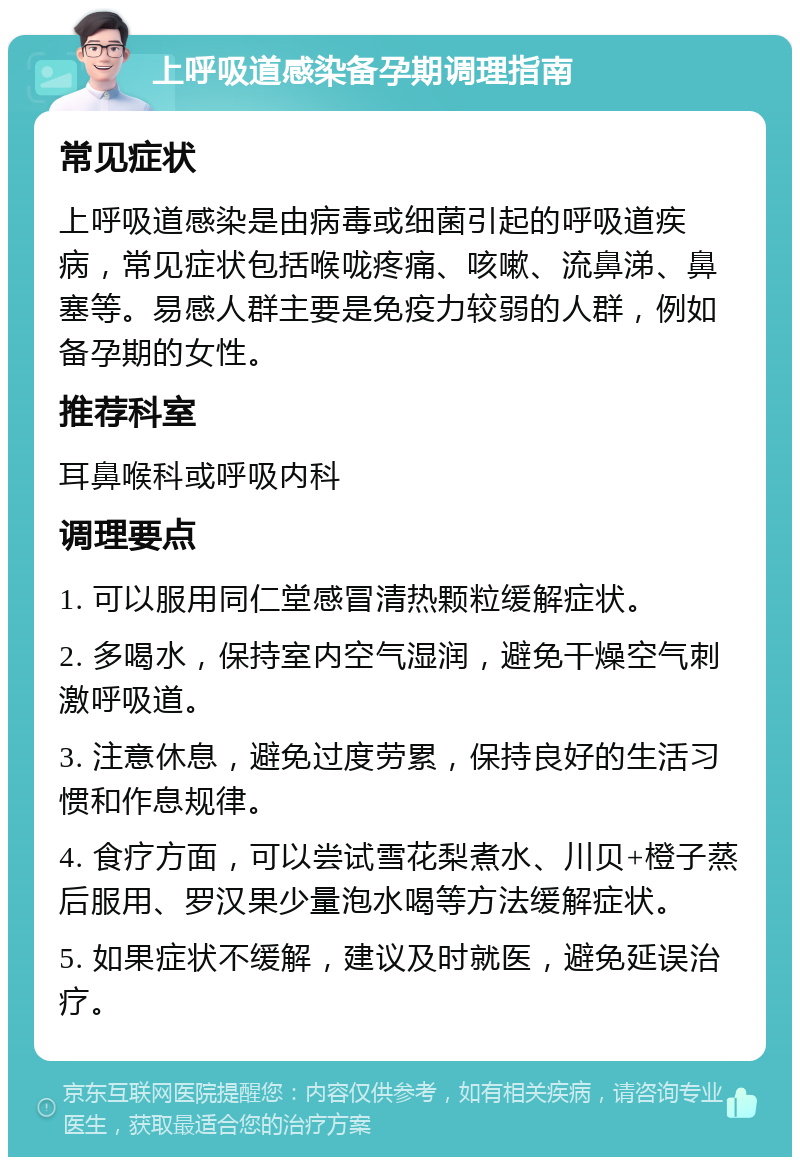 上呼吸道感染备孕期调理指南 常见症状 上呼吸道感染是由病毒或细菌引起的呼吸道疾病，常见症状包括喉咙疼痛、咳嗽、流鼻涕、鼻塞等。易感人群主要是免疫力较弱的人群，例如备孕期的女性。 推荐科室 耳鼻喉科或呼吸内科 调理要点 1. 可以服用同仁堂感冒清热颗粒缓解症状。 2. 多喝水，保持室内空气湿润，避免干燥空气刺激呼吸道。 3. 注意休息，避免过度劳累，保持良好的生活习惯和作息规律。 4. 食疗方面，可以尝试雪花梨煮水、川贝+橙子蒸后服用、罗汉果少量泡水喝等方法缓解症状。 5. 如果症状不缓解，建议及时就医，避免延误治疗。