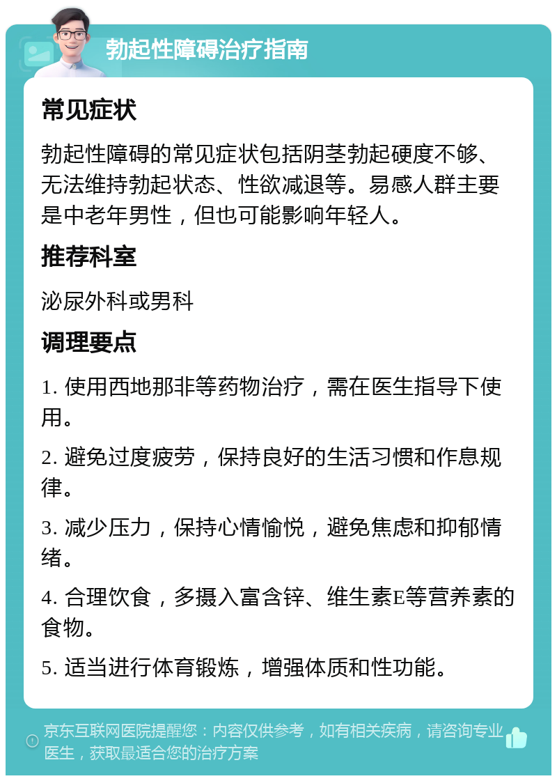 勃起性障碍治疗指南 常见症状 勃起性障碍的常见症状包括阴茎勃起硬度不够、无法维持勃起状态、性欲减退等。易感人群主要是中老年男性，但也可能影响年轻人。 推荐科室 泌尿外科或男科 调理要点 1. 使用西地那非等药物治疗，需在医生指导下使用。 2. 避免过度疲劳，保持良好的生活习惯和作息规律。 3. 减少压力，保持心情愉悦，避免焦虑和抑郁情绪。 4. 合理饮食，多摄入富含锌、维生素E等营养素的食物。 5. 适当进行体育锻炼，增强体质和性功能。