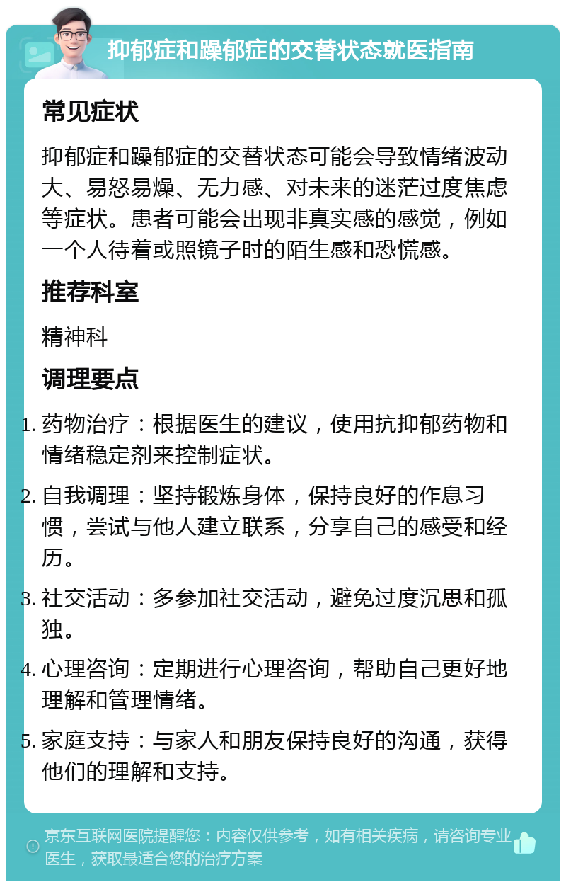 抑郁症和躁郁症的交替状态就医指南 常见症状 抑郁症和躁郁症的交替状态可能会导致情绪波动大、易怒易燥、无力感、对未来的迷茫过度焦虑等症状。患者可能会出现非真实感的感觉，例如一个人待着或照镜子时的陌生感和恐慌感。 推荐科室 精神科 调理要点 药物治疗：根据医生的建议，使用抗抑郁药物和情绪稳定剂来控制症状。 自我调理：坚持锻炼身体，保持良好的作息习惯，尝试与他人建立联系，分享自己的感受和经历。 社交活动：多参加社交活动，避免过度沉思和孤独。 心理咨询：定期进行心理咨询，帮助自己更好地理解和管理情绪。 家庭支持：与家人和朋友保持良好的沟通，获得他们的理解和支持。