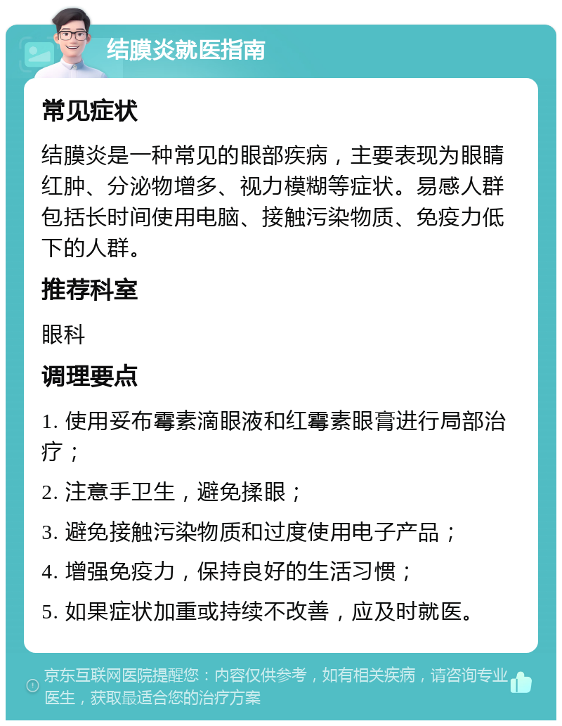 结膜炎就医指南 常见症状 结膜炎是一种常见的眼部疾病，主要表现为眼睛红肿、分泌物增多、视力模糊等症状。易感人群包括长时间使用电脑、接触污染物质、免疫力低下的人群。 推荐科室 眼科 调理要点 1. 使用妥布霉素滴眼液和红霉素眼膏进行局部治疗； 2. 注意手卫生，避免揉眼； 3. 避免接触污染物质和过度使用电子产品； 4. 增强免疫力，保持良好的生活习惯； 5. 如果症状加重或持续不改善，应及时就医。