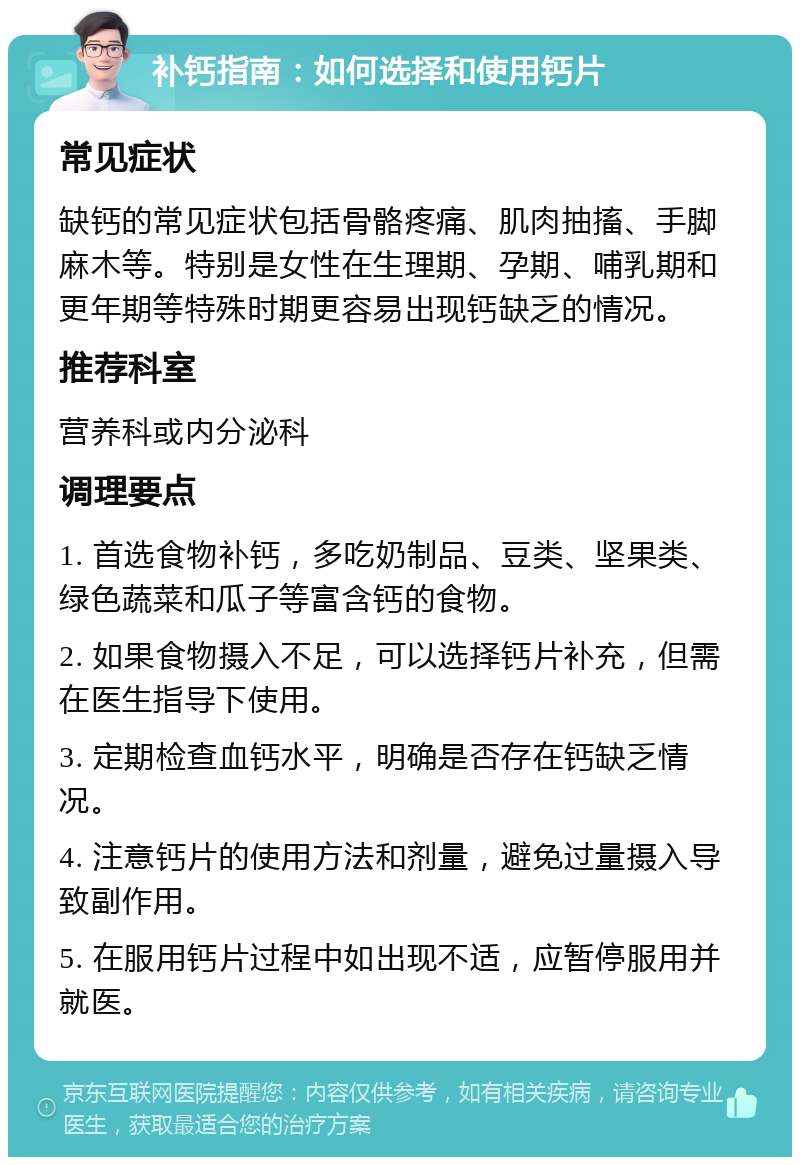 补钙指南：如何选择和使用钙片 常见症状 缺钙的常见症状包括骨骼疼痛、肌肉抽搐、手脚麻木等。特别是女性在生理期、孕期、哺乳期和更年期等特殊时期更容易出现钙缺乏的情况。 推荐科室 营养科或内分泌科 调理要点 1. 首选食物补钙，多吃奶制品、豆类、坚果类、绿色蔬菜和瓜子等富含钙的食物。 2. 如果食物摄入不足，可以选择钙片补充，但需在医生指导下使用。 3. 定期检查血钙水平，明确是否存在钙缺乏情况。 4. 注意钙片的使用方法和剂量，避免过量摄入导致副作用。 5. 在服用钙片过程中如出现不适，应暂停服用并就医。