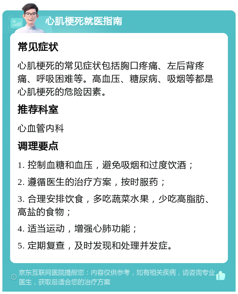 心肌梗死就医指南 常见症状 心肌梗死的常见症状包括胸口疼痛、左后背疼痛、呼吸困难等。高血压、糖尿病、吸烟等都是心肌梗死的危险因素。 推荐科室 心血管内科 调理要点 1. 控制血糖和血压，避免吸烟和过度饮酒； 2. 遵循医生的治疗方案，按时服药； 3. 合理安排饮食，多吃蔬菜水果，少吃高脂肪、高盐的食物； 4. 适当运动，增强心肺功能； 5. 定期复查，及时发现和处理并发症。