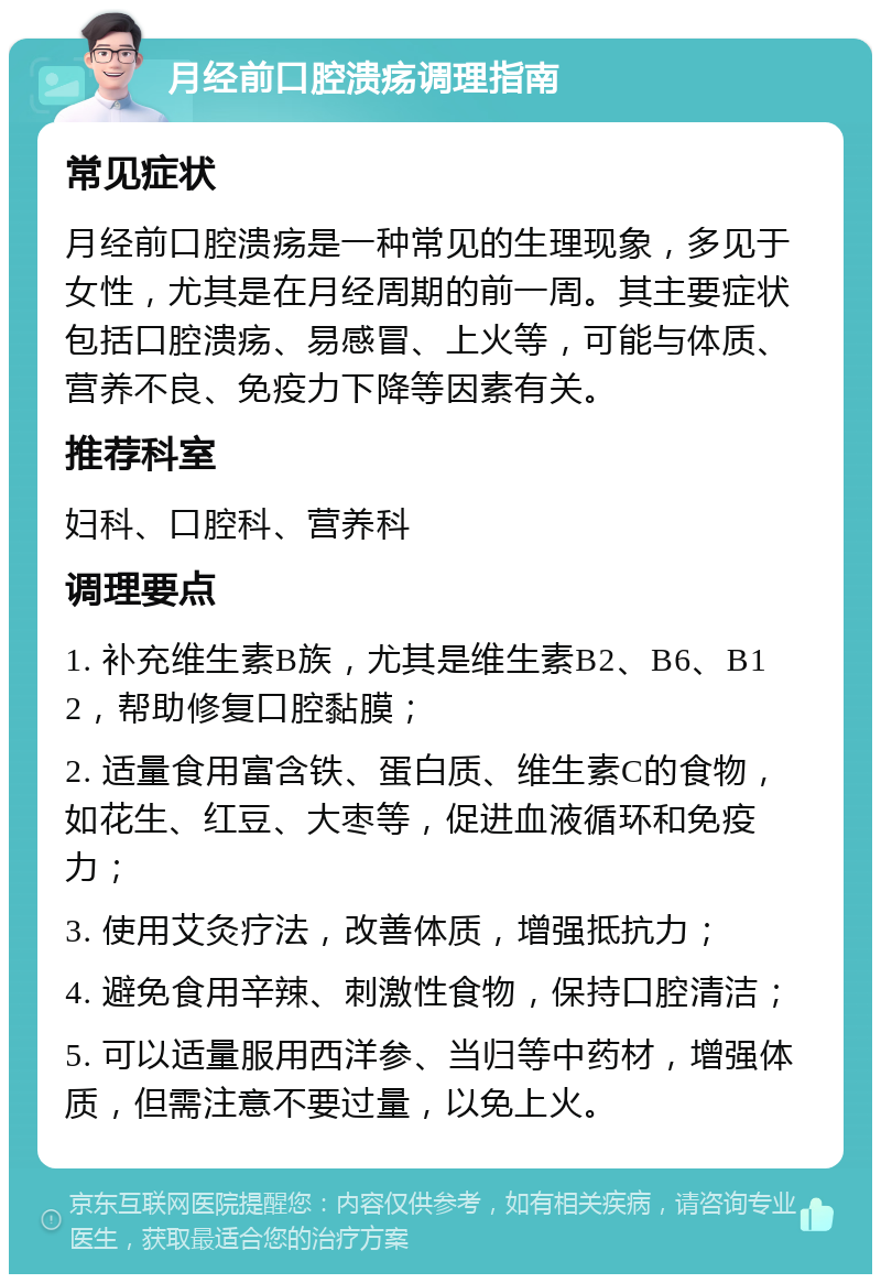 月经前口腔溃疡调理指南 常见症状 月经前口腔溃疡是一种常见的生理现象，多见于女性，尤其是在月经周期的前一周。其主要症状包括口腔溃疡、易感冒、上火等，可能与体质、营养不良、免疫力下降等因素有关。 推荐科室 妇科、口腔科、营养科 调理要点 1. 补充维生素B族，尤其是维生素B2、B6、B12，帮助修复口腔黏膜； 2. 适量食用富含铁、蛋白质、维生素C的食物，如花生、红豆、大枣等，促进血液循环和免疫力； 3. 使用艾灸疗法，改善体质，增强抵抗力； 4. 避免食用辛辣、刺激性食物，保持口腔清洁； 5. 可以适量服用西洋参、当归等中药材，增强体质，但需注意不要过量，以免上火。