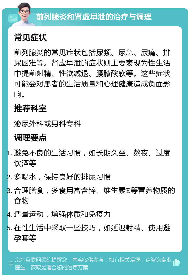 前列腺炎和肾虚早泄的治疗与调理 常见症状 前列腺炎的常见症状包括尿频、尿急、尿痛、排尿困难等。肾虚早泄的症状则主要表现为性生活中提前射精、性欲减退、腰膝酸软等。这些症状可能会对患者的生活质量和心理健康造成负面影响。 推荐科室 泌尿外科或男科专科 调理要点 避免不良的生活习惯，如长期久坐、熬夜、过度饮酒等 多喝水，保持良好的排尿习惯 合理膳食，多食用富含锌、维生素E等营养物质的食物 适量运动，增强体质和免疫力 在性生活中采取一些技巧，如延迟射精、使用避孕套等