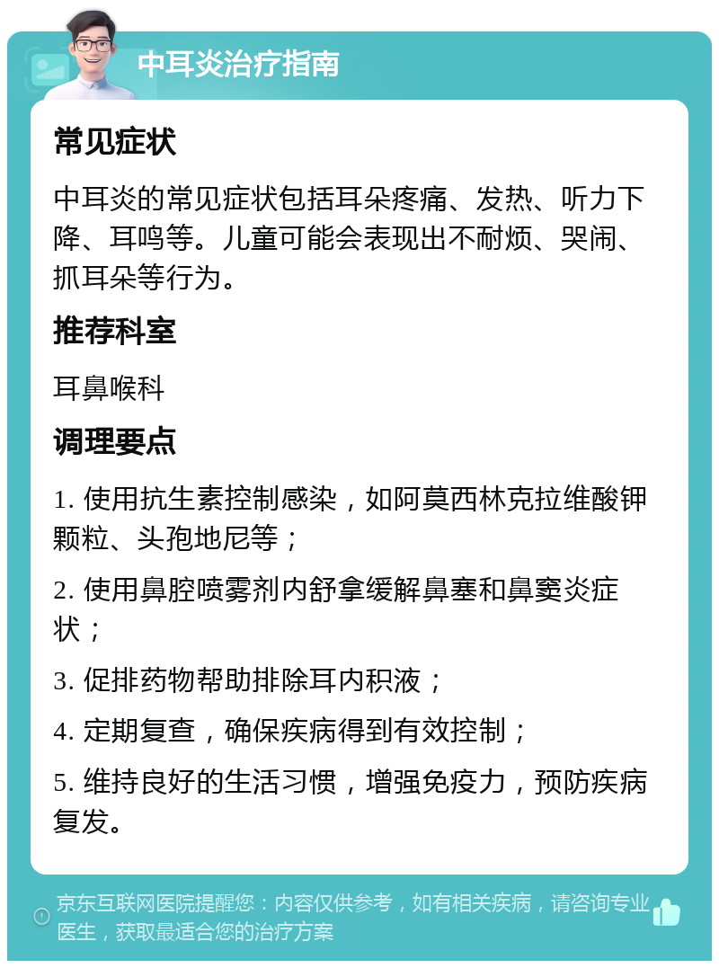 中耳炎治疗指南 常见症状 中耳炎的常见症状包括耳朵疼痛、发热、听力下降、耳鸣等。儿童可能会表现出不耐烦、哭闹、抓耳朵等行为。 推荐科室 耳鼻喉科 调理要点 1. 使用抗生素控制感染，如阿莫西林克拉维酸钾颗粒、头孢地尼等； 2. 使用鼻腔喷雾剂内舒拿缓解鼻塞和鼻窦炎症状； 3. 促排药物帮助排除耳内积液； 4. 定期复查，确保疾病得到有效控制； 5. 维持良好的生活习惯，增强免疫力，预防疾病复发。