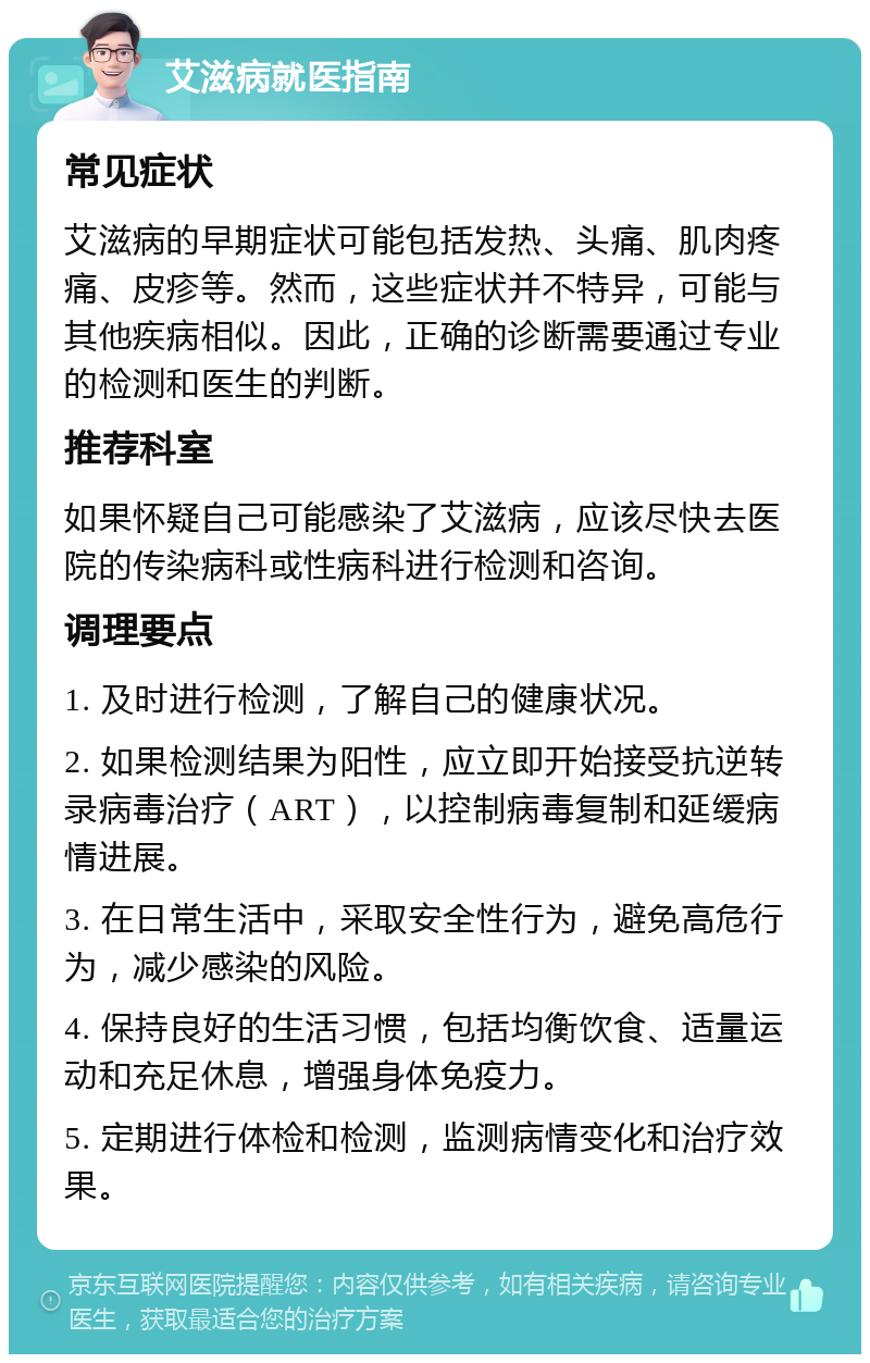 艾滋病就医指南 常见症状 艾滋病的早期症状可能包括发热、头痛、肌肉疼痛、皮疹等。然而，这些症状并不特异，可能与其他疾病相似。因此，正确的诊断需要通过专业的检测和医生的判断。 推荐科室 如果怀疑自己可能感染了艾滋病，应该尽快去医院的传染病科或性病科进行检测和咨询。 调理要点 1. 及时进行检测，了解自己的健康状况。 2. 如果检测结果为阳性，应立即开始接受抗逆转录病毒治疗（ART），以控制病毒复制和延缓病情进展。 3. 在日常生活中，采取安全性行为，避免高危行为，减少感染的风险。 4. 保持良好的生活习惯，包括均衡饮食、适量运动和充足休息，增强身体免疫力。 5. 定期进行体检和检测，监测病情变化和治疗效果。