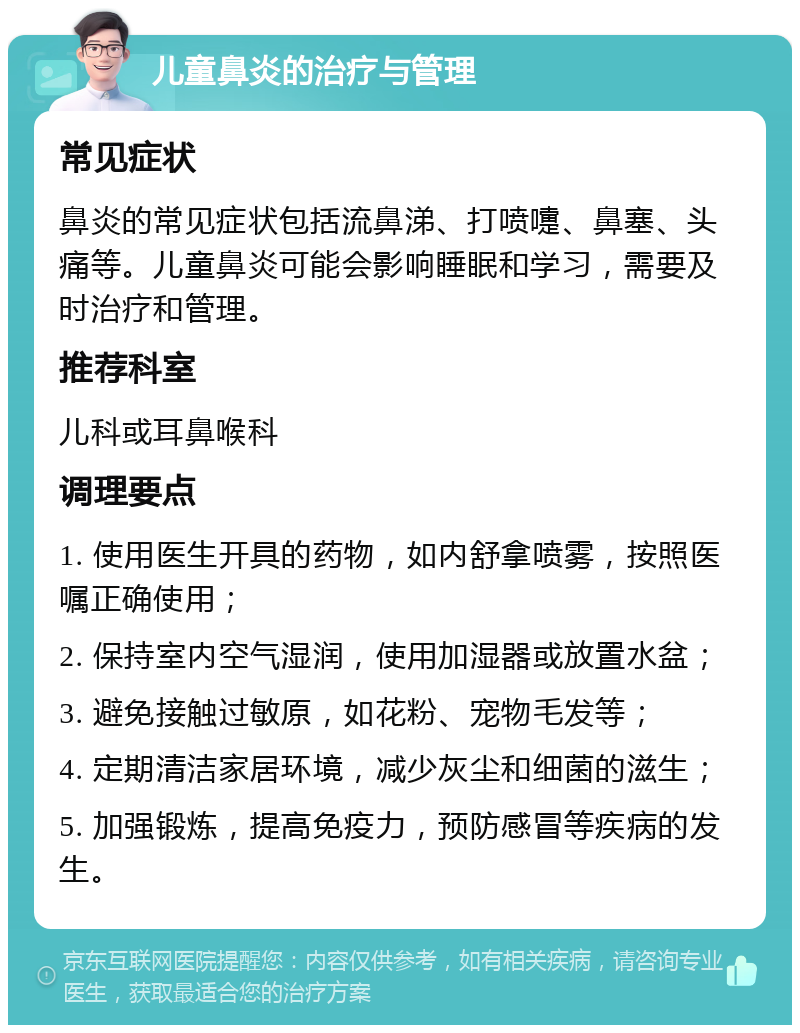 儿童鼻炎的治疗与管理 常见症状 鼻炎的常见症状包括流鼻涕、打喷嚏、鼻塞、头痛等。儿童鼻炎可能会影响睡眠和学习，需要及时治疗和管理。 推荐科室 儿科或耳鼻喉科 调理要点 1. 使用医生开具的药物，如内舒拿喷雾，按照医嘱正确使用； 2. 保持室内空气湿润，使用加湿器或放置水盆； 3. 避免接触过敏原，如花粉、宠物毛发等； 4. 定期清洁家居环境，减少灰尘和细菌的滋生； 5. 加强锻炼，提高免疫力，预防感冒等疾病的发生。