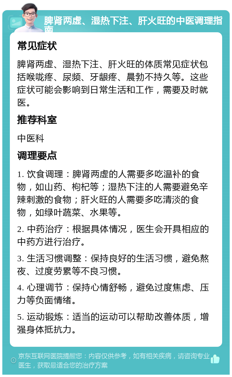 脾肾两虚、湿热下注、肝火旺的中医调理指南 常见症状 脾肾两虚、湿热下注、肝火旺的体质常见症状包括喉咙疼、尿频、牙龈疼、晨勃不持久等。这些症状可能会影响到日常生活和工作，需要及时就医。 推荐科室 中医科 调理要点 1. 饮食调理：脾肾两虚的人需要多吃温补的食物，如山药、枸杞等；湿热下注的人需要避免辛辣刺激的食物；肝火旺的人需要多吃清淡的食物，如绿叶蔬菜、水果等。 2. 中药治疗：根据具体情况，医生会开具相应的中药方进行治疗。 3. 生活习惯调整：保持良好的生活习惯，避免熬夜、过度劳累等不良习惯。 4. 心理调节：保持心情舒畅，避免过度焦虑、压力等负面情绪。 5. 运动锻炼：适当的运动可以帮助改善体质，增强身体抵抗力。