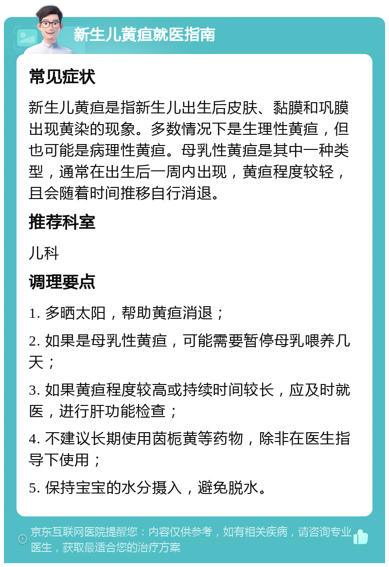 新生儿黄疸就医指南 常见症状 新生儿黄疸是指新生儿出生后皮肤、黏膜和巩膜出现黄染的现象。多数情况下是生理性黄疸，但也可能是病理性黄疸。母乳性黄疸是其中一种类型，通常在出生后一周内出现，黄疸程度较轻，且会随着时间推移自行消退。 推荐科室 儿科 调理要点 1. 多晒太阳，帮助黄疸消退； 2. 如果是母乳性黄疸，可能需要暂停母乳喂养几天； 3. 如果黄疸程度较高或持续时间较长，应及时就医，进行肝功能检查； 4. 不建议长期使用茵栀黄等药物，除非在医生指导下使用； 5. 保持宝宝的水分摄入，避免脱水。