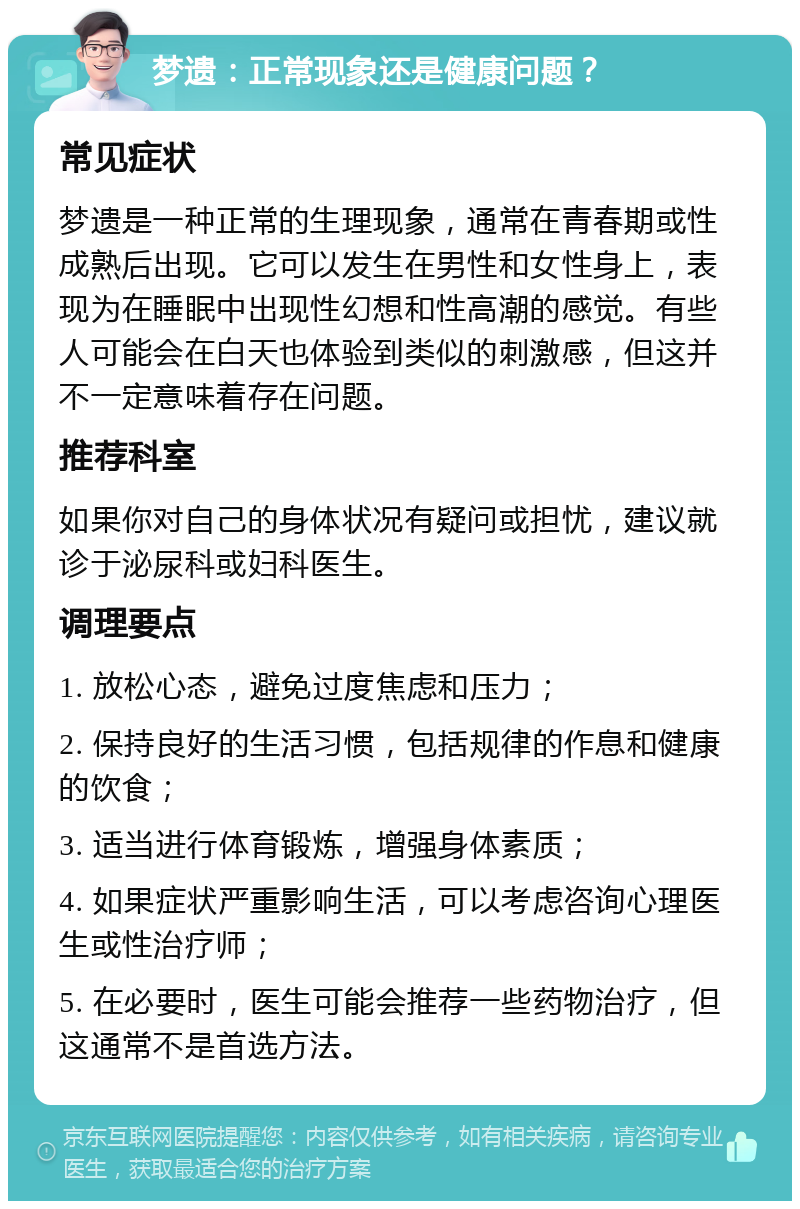 梦遗：正常现象还是健康问题？ 常见症状 梦遗是一种正常的生理现象，通常在青春期或性成熟后出现。它可以发生在男性和女性身上，表现为在睡眠中出现性幻想和性高潮的感觉。有些人可能会在白天也体验到类似的刺激感，但这并不一定意味着存在问题。 推荐科室 如果你对自己的身体状况有疑问或担忧，建议就诊于泌尿科或妇科医生。 调理要点 1. 放松心态，避免过度焦虑和压力； 2. 保持良好的生活习惯，包括规律的作息和健康的饮食； 3. 适当进行体育锻炼，增强身体素质； 4. 如果症状严重影响生活，可以考虑咨询心理医生或性治疗师； 5. 在必要时，医生可能会推荐一些药物治疗，但这通常不是首选方法。