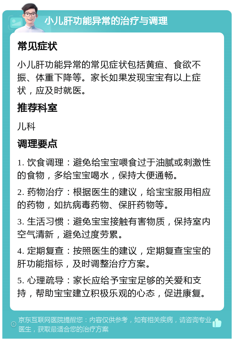 小儿肝功能异常的治疗与调理 常见症状 小儿肝功能异常的常见症状包括黄疸、食欲不振、体重下降等。家长如果发现宝宝有以上症状，应及时就医。 推荐科室 儿科 调理要点 1. 饮食调理：避免给宝宝喂食过于油腻或刺激性的食物，多给宝宝喝水，保持大便通畅。 2. 药物治疗：根据医生的建议，给宝宝服用相应的药物，如抗病毒药物、保肝药物等。 3. 生活习惯：避免宝宝接触有害物质，保持室内空气清新，避免过度劳累。 4. 定期复查：按照医生的建议，定期复查宝宝的肝功能指标，及时调整治疗方案。 5. 心理疏导：家长应给予宝宝足够的关爱和支持，帮助宝宝建立积极乐观的心态，促进康复。