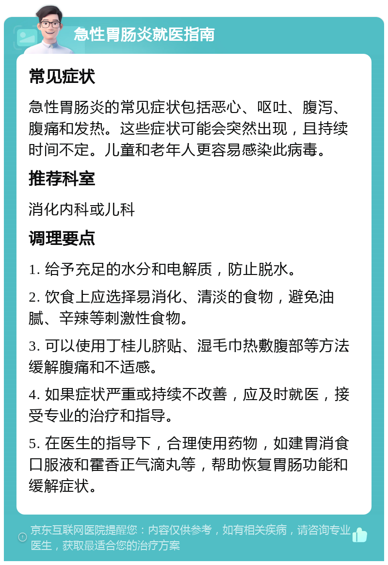 急性胃肠炎就医指南 常见症状 急性胃肠炎的常见症状包括恶心、呕吐、腹泻、腹痛和发热。这些症状可能会突然出现，且持续时间不定。儿童和老年人更容易感染此病毒。 推荐科室 消化内科或儿科 调理要点 1. 给予充足的水分和电解质，防止脱水。 2. 饮食上应选择易消化、清淡的食物，避免油腻、辛辣等刺激性食物。 3. 可以使用丁桂儿脐贴、湿毛巾热敷腹部等方法缓解腹痛和不适感。 4. 如果症状严重或持续不改善，应及时就医，接受专业的治疗和指导。 5. 在医生的指导下，合理使用药物，如建胃消食口服液和霍香正气滴丸等，帮助恢复胃肠功能和缓解症状。