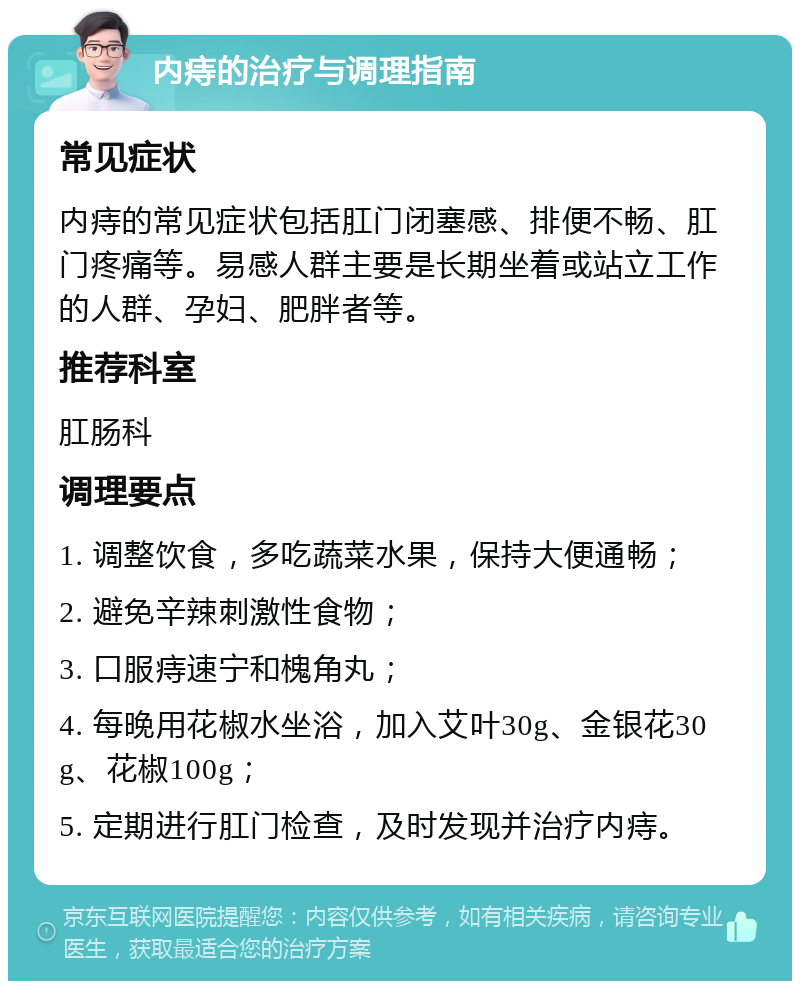 内痔的治疗与调理指南 常见症状 内痔的常见症状包括肛门闭塞感、排便不畅、肛门疼痛等。易感人群主要是长期坐着或站立工作的人群、孕妇、肥胖者等。 推荐科室 肛肠科 调理要点 1. 调整饮食，多吃蔬菜水果，保持大便通畅； 2. 避免辛辣刺激性食物； 3. 口服痔速宁和槐角丸； 4. 每晚用花椒水坐浴，加入艾叶30g、金银花30g、花椒100g； 5. 定期进行肛门检查，及时发现并治疗内痔。