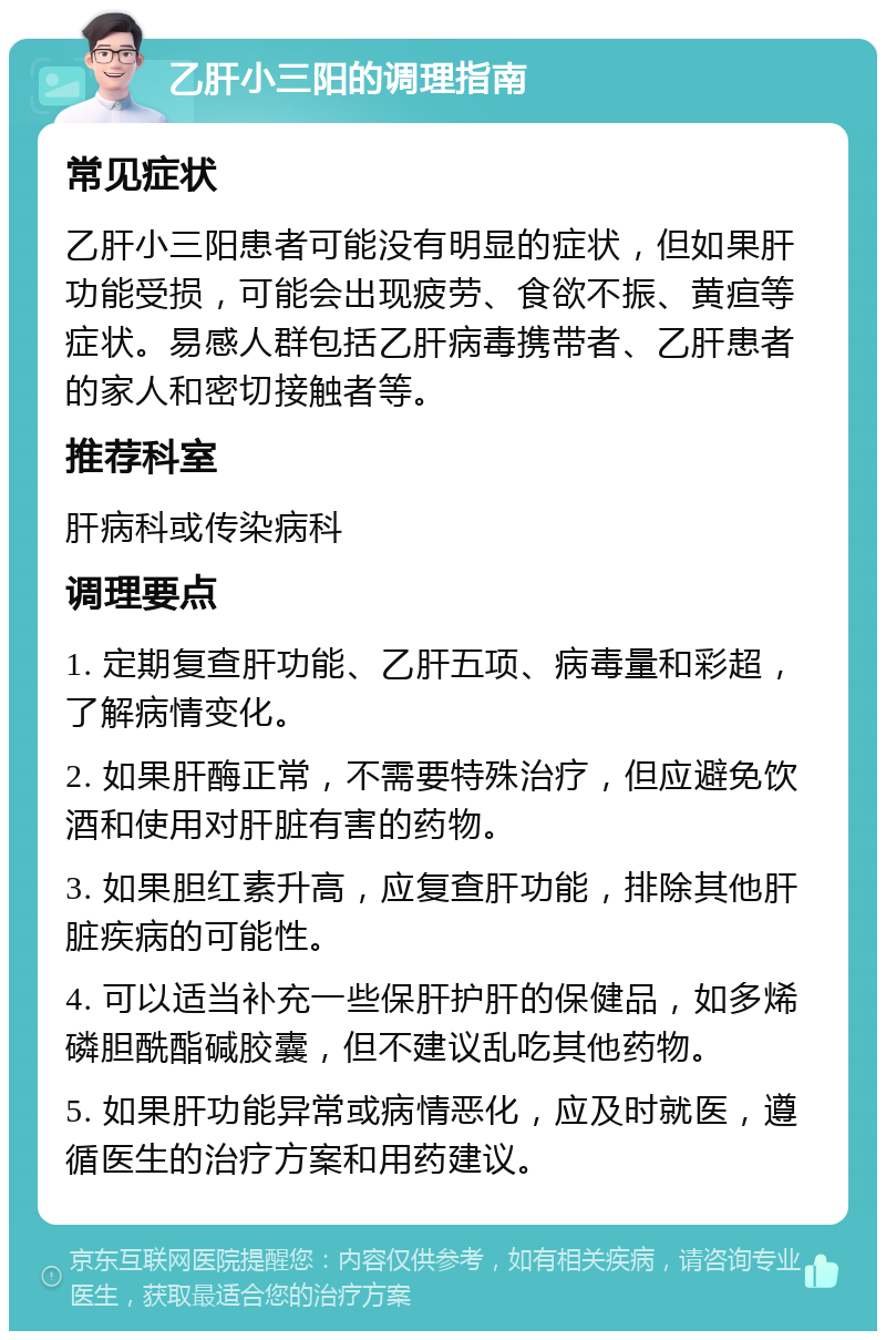 乙肝小三阳的调理指南 常见症状 乙肝小三阳患者可能没有明显的症状，但如果肝功能受损，可能会出现疲劳、食欲不振、黄疸等症状。易感人群包括乙肝病毒携带者、乙肝患者的家人和密切接触者等。 推荐科室 肝病科或传染病科 调理要点 1. 定期复查肝功能、乙肝五项、病毒量和彩超，了解病情变化。 2. 如果肝酶正常，不需要特殊治疗，但应避免饮酒和使用对肝脏有害的药物。 3. 如果胆红素升高，应复查肝功能，排除其他肝脏疾病的可能性。 4. 可以适当补充一些保肝护肝的保健品，如多烯磷胆酰酯碱胶囊，但不建议乱吃其他药物。 5. 如果肝功能异常或病情恶化，应及时就医，遵循医生的治疗方案和用药建议。