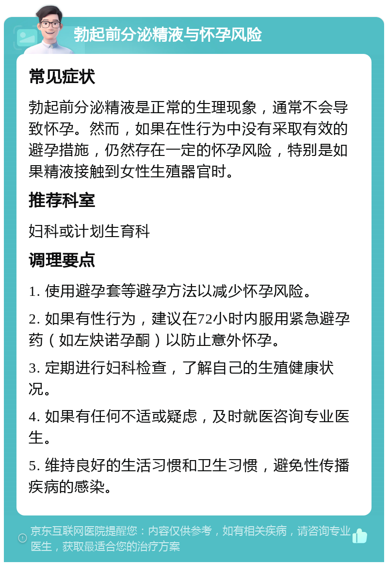 勃起前分泌精液与怀孕风险 常见症状 勃起前分泌精液是正常的生理现象，通常不会导致怀孕。然而，如果在性行为中没有采取有效的避孕措施，仍然存在一定的怀孕风险，特别是如果精液接触到女性生殖器官时。 推荐科室 妇科或计划生育科 调理要点 1. 使用避孕套等避孕方法以减少怀孕风险。 2. 如果有性行为，建议在72小时内服用紧急避孕药（如左炔诺孕酮）以防止意外怀孕。 3. 定期进行妇科检查，了解自己的生殖健康状况。 4. 如果有任何不适或疑虑，及时就医咨询专业医生。 5. 维持良好的生活习惯和卫生习惯，避免性传播疾病的感染。