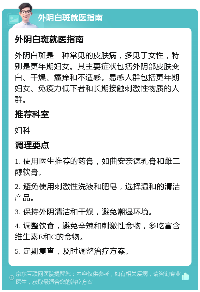 外阴白斑就医指南 外阴白斑就医指南 外阴白斑是一种常见的皮肤病，多见于女性，特别是更年期妇女。其主要症状包括外阴部皮肤变白、干燥、瘙痒和不适感。易感人群包括更年期妇女、免疫力低下者和长期接触刺激性物质的人群。 推荐科室 妇科 调理要点 1. 使用医生推荐的药膏，如曲安奈德乳膏和雌三醇软膏。 2. 避免使用刺激性洗液和肥皂，选择温和的清洁产品。 3. 保持外阴清洁和干燥，避免潮湿环境。 4. 调整饮食，避免辛辣和刺激性食物，多吃富含维生素E和C的食物。 5. 定期复查，及时调整治疗方案。