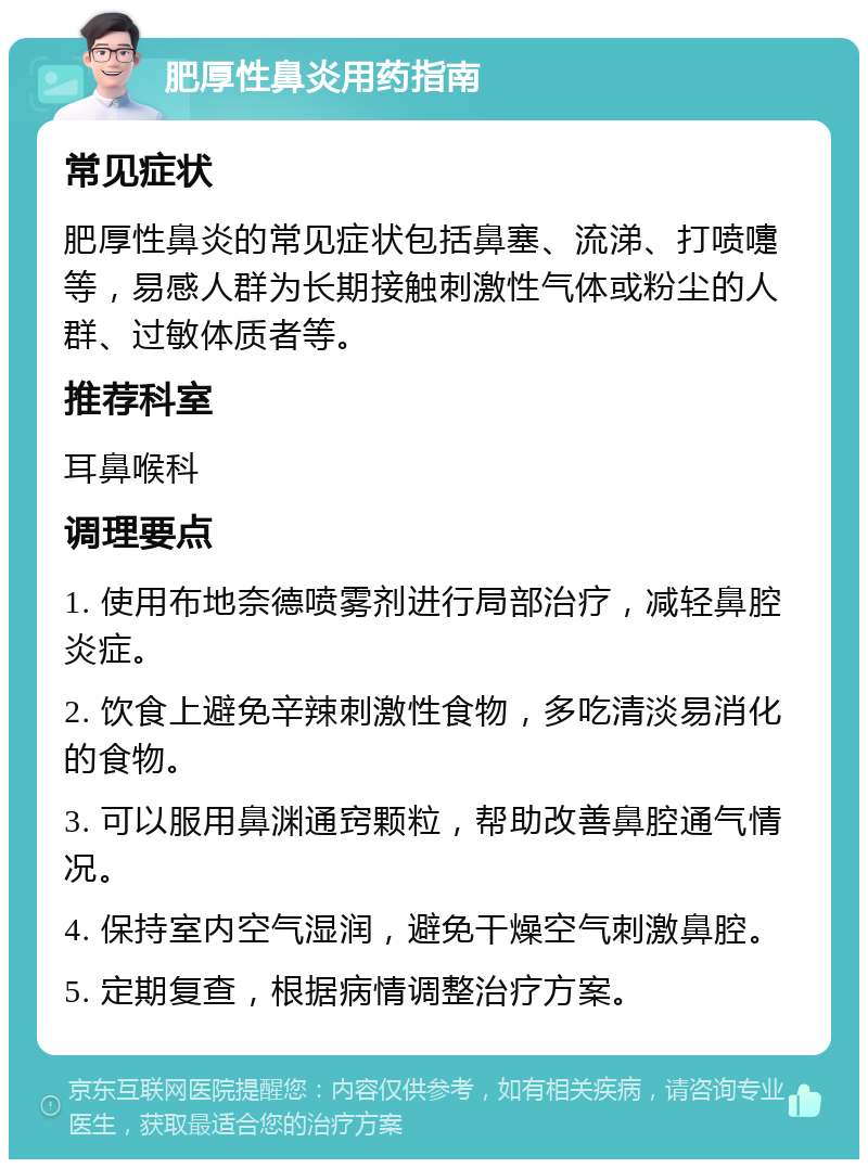 肥厚性鼻炎用药指南 常见症状 肥厚性鼻炎的常见症状包括鼻塞、流涕、打喷嚏等，易感人群为长期接触刺激性气体或粉尘的人群、过敏体质者等。 推荐科室 耳鼻喉科 调理要点 1. 使用布地奈德喷雾剂进行局部治疗，减轻鼻腔炎症。 2. 饮食上避免辛辣刺激性食物，多吃清淡易消化的食物。 3. 可以服用鼻渊通窍颗粒，帮助改善鼻腔通气情况。 4. 保持室内空气湿润，避免干燥空气刺激鼻腔。 5. 定期复查，根据病情调整治疗方案。