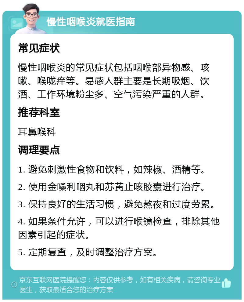 慢性咽喉炎就医指南 常见症状 慢性咽喉炎的常见症状包括咽喉部异物感、咳嗽、喉咙痒等。易感人群主要是长期吸烟、饮酒、工作环境粉尘多、空气污染严重的人群。 推荐科室 耳鼻喉科 调理要点 1. 避免刺激性食物和饮料，如辣椒、酒精等。 2. 使用金嗓利咽丸和苏黄止咳胶囊进行治疗。 3. 保持良好的生活习惯，避免熬夜和过度劳累。 4. 如果条件允许，可以进行喉镜检查，排除其他因素引起的症状。 5. 定期复查，及时调整治疗方案。