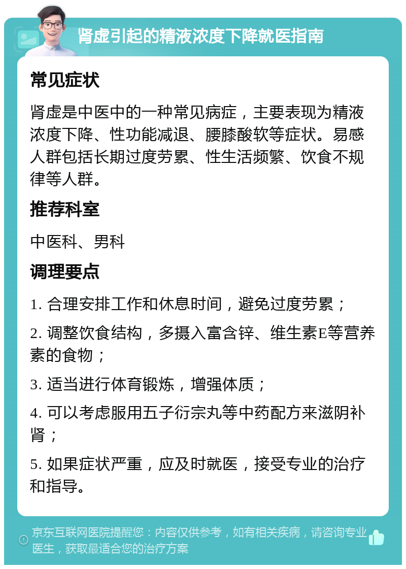 肾虚引起的精液浓度下降就医指南 常见症状 肾虚是中医中的一种常见病症，主要表现为精液浓度下降、性功能减退、腰膝酸软等症状。易感人群包括长期过度劳累、性生活频繁、饮食不规律等人群。 推荐科室 中医科、男科 调理要点 1. 合理安排工作和休息时间，避免过度劳累； 2. 调整饮食结构，多摄入富含锌、维生素E等营养素的食物； 3. 适当进行体育锻炼，增强体质； 4. 可以考虑服用五子衍宗丸等中药配方来滋阴补肾； 5. 如果症状严重，应及时就医，接受专业的治疗和指导。