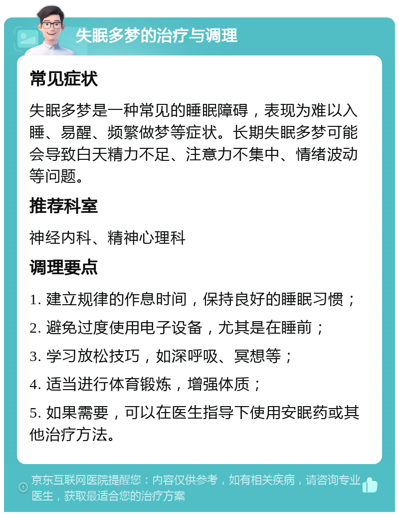 失眠多梦的治疗与调理 常见症状 失眠多梦是一种常见的睡眠障碍，表现为难以入睡、易醒、频繁做梦等症状。长期失眠多梦可能会导致白天精力不足、注意力不集中、情绪波动等问题。 推荐科室 神经内科、精神心理科 调理要点 1. 建立规律的作息时间，保持良好的睡眠习惯； 2. 避免过度使用电子设备，尤其是在睡前； 3. 学习放松技巧，如深呼吸、冥想等； 4. 适当进行体育锻炼，增强体质； 5. 如果需要，可以在医生指导下使用安眠药或其他治疗方法。