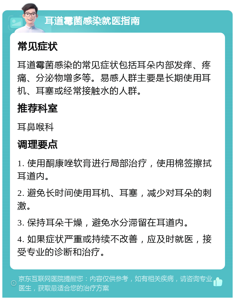 耳道霉菌感染就医指南 常见症状 耳道霉菌感染的常见症状包括耳朵内部发痒、疼痛、分泌物增多等。易感人群主要是长期使用耳机、耳塞或经常接触水的人群。 推荐科室 耳鼻喉科 调理要点 1. 使用酮康唑软膏进行局部治疗，使用棉签擦拭耳道内。 2. 避免长时间使用耳机、耳塞，减少对耳朵的刺激。 3. 保持耳朵干燥，避免水分滞留在耳道内。 4. 如果症状严重或持续不改善，应及时就医，接受专业的诊断和治疗。