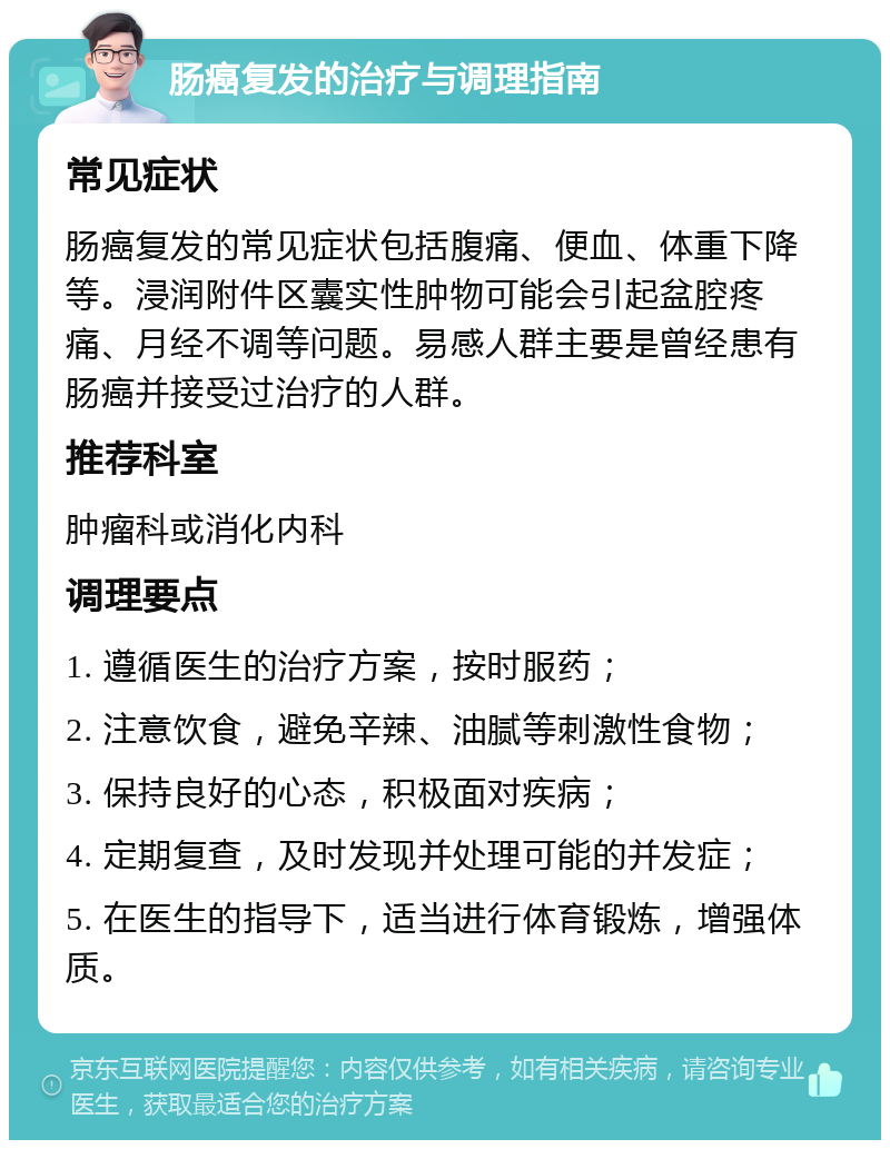 肠癌复发的治疗与调理指南 常见症状 肠癌复发的常见症状包括腹痛、便血、体重下降等。浸润附件区囊实性肿物可能会引起盆腔疼痛、月经不调等问题。易感人群主要是曾经患有肠癌并接受过治疗的人群。 推荐科室 肿瘤科或消化内科 调理要点 1. 遵循医生的治疗方案，按时服药； 2. 注意饮食，避免辛辣、油腻等刺激性食物； 3. 保持良好的心态，积极面对疾病； 4. 定期复查，及时发现并处理可能的并发症； 5. 在医生的指导下，适当进行体育锻炼，增强体质。