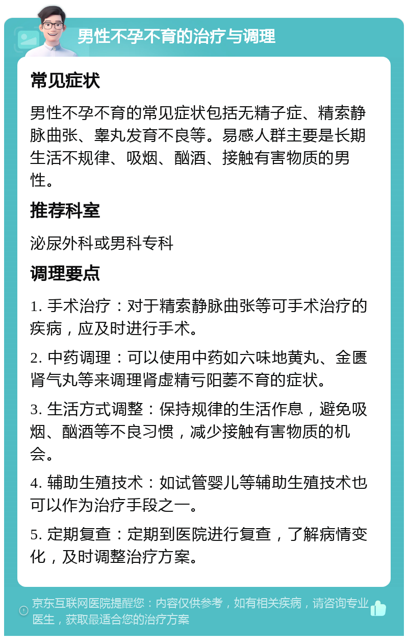 男性不孕不育的治疗与调理 常见症状 男性不孕不育的常见症状包括无精子症、精索静脉曲张、睾丸发育不良等。易感人群主要是长期生活不规律、吸烟、酗酒、接触有害物质的男性。 推荐科室 泌尿外科或男科专科 调理要点 1. 手术治疗：对于精索静脉曲张等可手术治疗的疾病，应及时进行手术。 2. 中药调理：可以使用中药如六味地黄丸、金匮肾气丸等来调理肾虚精亏阳萎不育的症状。 3. 生活方式调整：保持规律的生活作息，避免吸烟、酗酒等不良习惯，减少接触有害物质的机会。 4. 辅助生殖技术：如试管婴儿等辅助生殖技术也可以作为治疗手段之一。 5. 定期复查：定期到医院进行复查，了解病情变化，及时调整治疗方案。