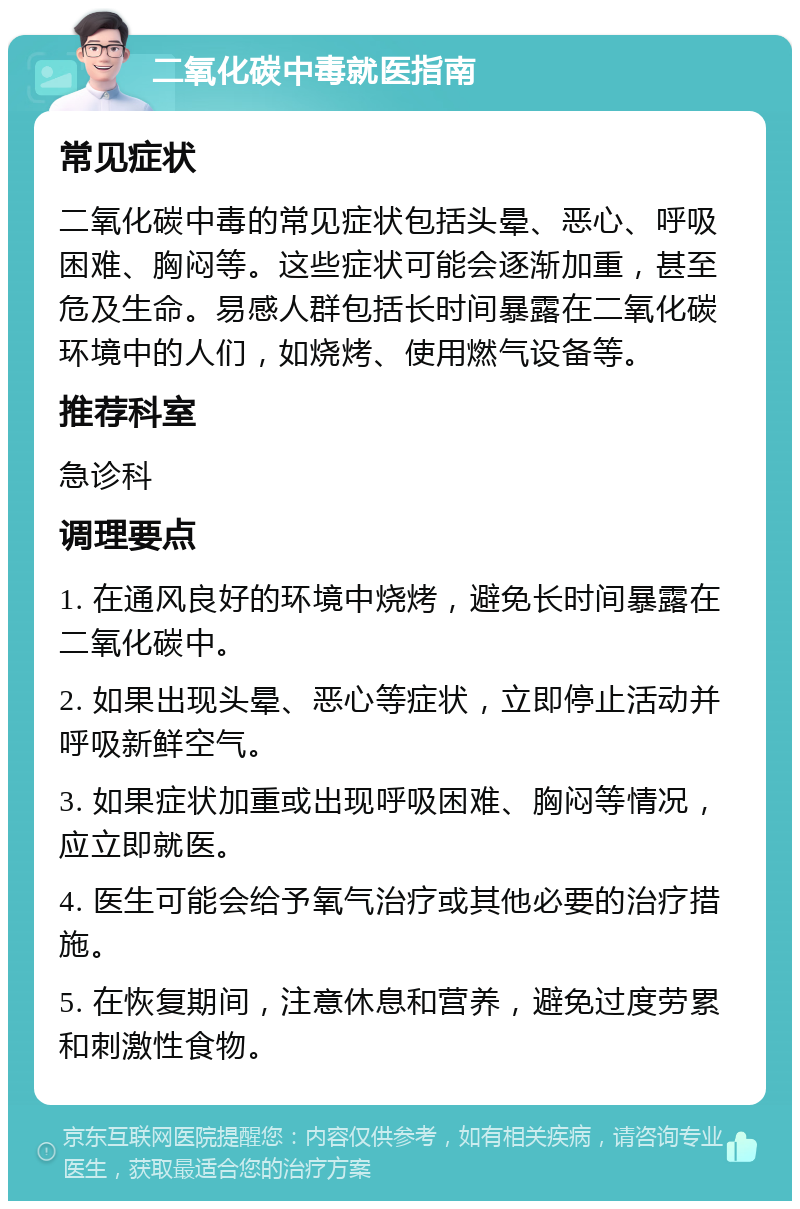 二氧化碳中毒就医指南 常见症状 二氧化碳中毒的常见症状包括头晕、恶心、呼吸困难、胸闷等。这些症状可能会逐渐加重，甚至危及生命。易感人群包括长时间暴露在二氧化碳环境中的人们，如烧烤、使用燃气设备等。 推荐科室 急诊科 调理要点 1. 在通风良好的环境中烧烤，避免长时间暴露在二氧化碳中。 2. 如果出现头晕、恶心等症状，立即停止活动并呼吸新鲜空气。 3. 如果症状加重或出现呼吸困难、胸闷等情况，应立即就医。 4. 医生可能会给予氧气治疗或其他必要的治疗措施。 5. 在恢复期间，注意休息和营养，避免过度劳累和刺激性食物。