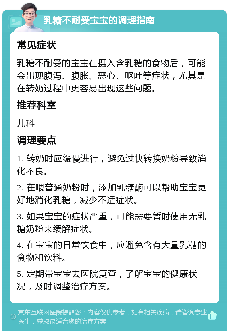 乳糖不耐受宝宝的调理指南 常见症状 乳糖不耐受的宝宝在摄入含乳糖的食物后，可能会出现腹泻、腹胀、恶心、呕吐等症状，尤其是在转奶过程中更容易出现这些问题。 推荐科室 儿科 调理要点 1. 转奶时应缓慢进行，避免过快转换奶粉导致消化不良。 2. 在喂普通奶粉时，添加乳糖酶可以帮助宝宝更好地消化乳糖，减少不适症状。 3. 如果宝宝的症状严重，可能需要暂时使用无乳糖奶粉来缓解症状。 4. 在宝宝的日常饮食中，应避免含有大量乳糖的食物和饮料。 5. 定期带宝宝去医院复查，了解宝宝的健康状况，及时调整治疗方案。