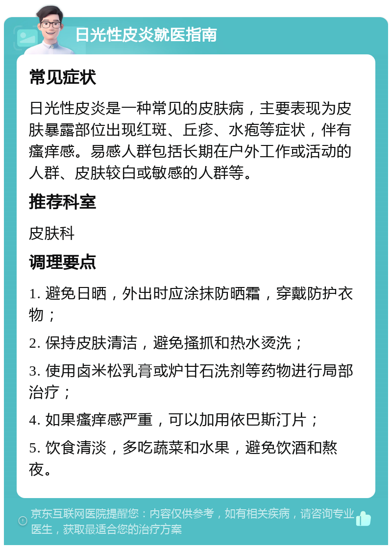 日光性皮炎就医指南 常见症状 日光性皮炎是一种常见的皮肤病，主要表现为皮肤暴露部位出现红斑、丘疹、水疱等症状，伴有瘙痒感。易感人群包括长期在户外工作或活动的人群、皮肤较白或敏感的人群等。 推荐科室 皮肤科 调理要点 1. 避免日晒，外出时应涂抹防晒霜，穿戴防护衣物； 2. 保持皮肤清洁，避免搔抓和热水烫洗； 3. 使用卤米松乳膏或炉甘石洗剂等药物进行局部治疗； 4. 如果瘙痒感严重，可以加用依巴斯汀片； 5. 饮食清淡，多吃蔬菜和水果，避免饮酒和熬夜。